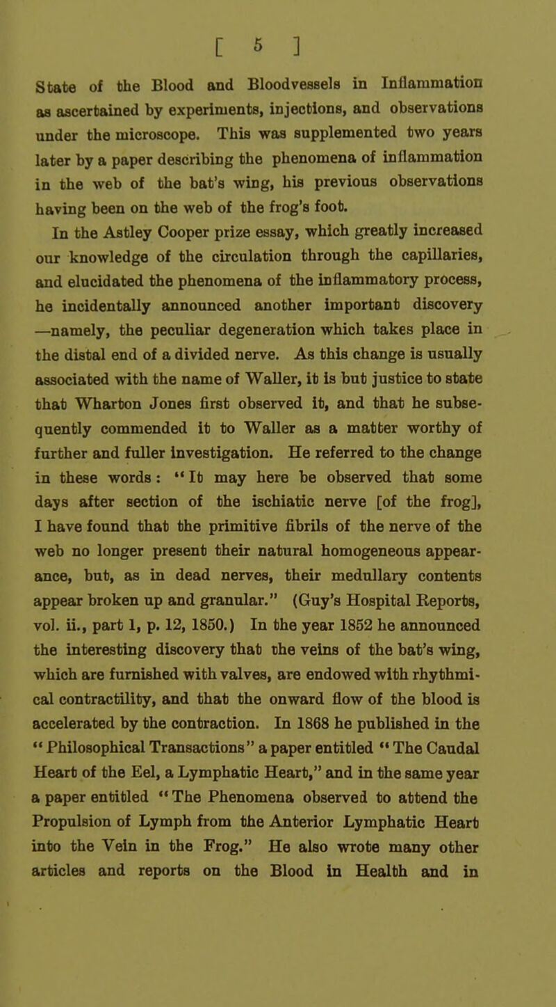 State of the Blood and Bloodvessels in Inflammation as ascertained by experiments, injections, and observations under the microscope. This was supplemented two years later by a paper describing the phenomena of inflammation in the web of the bat's wing, his previous observations having been on the web of the frog's foot. In the Astley Cooper prize essay, which greatly increased our knowledge of the circulation through the capillaries, and elucidated the phenomena of the inflammatory process, he incidentally announced another important discovery —namely, the peculiar degeneration which takes place in the distal end of a divided nerve. As this change is usually associated with the name of Waller, it is but justice to state that Wharton Jones first observed it, and that he subse- quently commended it to Waller as a matter worthy of further and fuller investigation. He referred to the change in these words:  It may here be observed that some days after section of the ischiatic nerve [of the frog], I have found that the primitive fibrils of the nerve of the web no longer present their natural homogeneous appear- ance, but, as in dead nerves, their medullary contents appear broken up and granular. (Guy's Hospital Reports, vol. ii., part 1, p. 12, 1850.) In the year 1852 he announced the interesting discovery that the veins of the bat's wing, which are furnished with valves, are endowed with rhythmi- cal contractility, and that the onward flow of the blood is accelerated by the contraction. In 1868 he published in the  Philosophical Transactions a paper entitled The Caudal Heart of the Eel, a Lymphatic Heart, and in the same year a paper entitled  The Phenomena observed to attend the Propulsion of Lymph from the Anterior Lymphatic Heart into the Vein in the Frog. He also wrote many other articles and reports on the Blood in Health and in
