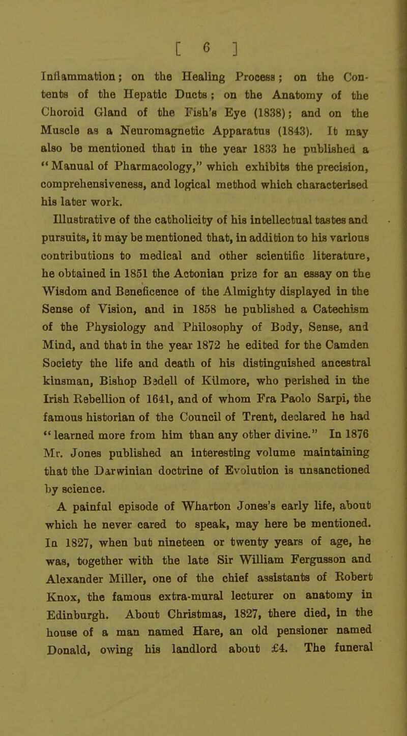 Inilammatlon; on the Healing Process; on the Con- tents of the Hepatic Ducts ; on the Anatomy of the Choroid Gland of the Fish's Eye (1838); and on the Muscle as a Neuromagnetic Apparatus (1843). It may also be mentioned that in the year 1833 he published a  Manual of Pharmacology, which exhibits the precision, comprehensiveness, and logical method which characterised his later work, lUnstrative of the catholicity of his intellectual tastes and pursuits, it may be mentioned that, in addition to his various contributions to medical and other scienti&c literature, he obtained in 1851 the Actonian prize for an essay on the Wisdom and Beneficence of the Almighty displayed in the Sense of Vision, and in 1858 he published a Catechism of the Physiology and Philosophy of Body, Sense, and Mind, and that in the year 1872 he edited for the Camden Society the life and death of his distinguished ancestral kinsman, Bishop Badell of Kilmore, who perished in the Irish Rebellion of 1641, and of whom Fra Paolo Sarpi, the famous historian of the Council of Trent, declared he had learned more from him than any other divine. In 1876 Mr. Jones published an interesting volume maintaining that the Darwinian doctrine of Evolution is unsanctioned by science. A painful episode of Wharton Jones's early life, about which he never cared to speak, may here be mentioned. In 1827, when but nineteen or twenty years of age, he was, together with the late Sir William Fergusson and Alexander Miller, one of the chief assistants of Robert Knox, the famous extra-mural lecturer on anatomy in Edinburgh. About Christmas, 1827, there died, in the house of a man named Hare, an old pensioner named Donald, owing his landlord about £4. The funeral