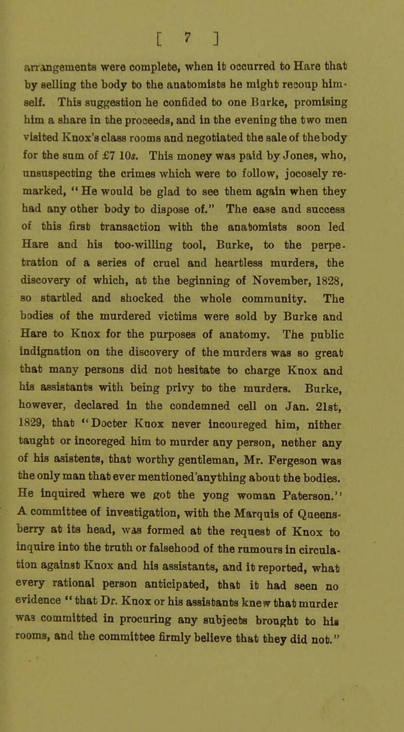 arrangements were complete, when lb occurred to Hare that by selling the body to the anatomists he might recoup him- self. This suggestion he confided to one Barke, promising him a share in the proceeds, and in the evening the two men visited Knox's class rooms and negotiated the sale of thebody for the sum of £7 10s. This money was paid by Jones, who, unsuspecting the crimes which were to follow, jocosely re- marked, He would be glad to see them again when they had any other body to dispose of. The ease and success of this first transaction with the anatomists soon led Hare and his too-willing tool, Burke, to the perpe- tration of a series of cruel and heartless murders, the discovery of which, at the beginning of November, 1828, so startled and shocked the whole community. The bodies of the murdered victims were sold by Burke and Hare to Knox for the purposes of anatomy. The public indignation on the discovery of the murders was so great that many persons did not hesitate to charge Knox and his assistants with being privy to the murders. Burke, however, declared In the condemned cell on Jan. 21st, 1829, that Docter Knox never incoureged him, nither taught or incoreged him to murder any person, nether any of his asistents, that worthy gentleman, Mr. Fergeson was the only man that ever mentioned'anything about the bodies. He inquired where we got the yong woman Paterson. A committee of investigation, with the Marquis of Queens- berry at its head, was formed at the request of Knox to inquire into the truth or falsehood of the rumours in circula- tion against Knox and his assistants, and it reported, what every rational person anticipated, that it had seen no evidence  that Dr. Knox or his assistants knew that murder was committed in procuring any subjects brought to his rooms, and the committee firmly believe that they did not.