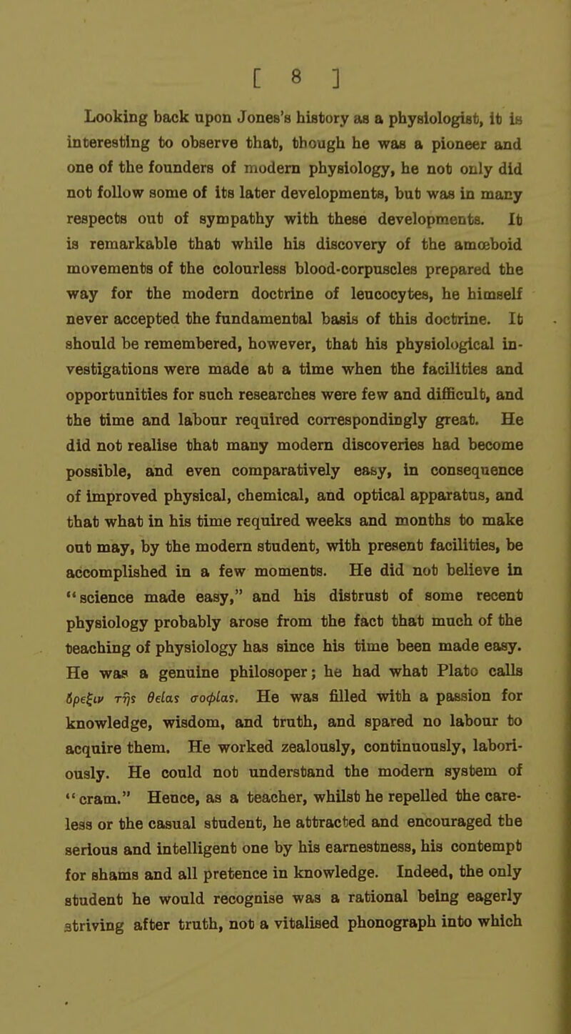Looking back apon Jones's history as a physiologist, it is interesting to observe that, though he was a pioneer and one of the founders of modem physiology, he not only did not follow some of its later developments, but was in many respects out of sympathy with these developments. It is remarkable that while his discovery of the amoeboid movements of the colourless blood-corpuscles prepared the way for the modern doctrine of leucocytes, he himself never accepted the fundamental basis of this doctrine. It should be remembered, however, that his physiological in- vestigations were made at a time when the facilities and opportunities for such researches were few and difficult, and the time and labour required correspondingly great. He did not realise that many modern discoveries had become possible, and even comparatively easy, in consequence of improved physical, chemical, and optical apparatus, and that what in his time required weeks and months to make out may, by the modern student, with present facilities, be accomplished in a few moments. He did not believe in science made easy, and his distrust of some recent physiology probably arose from the fact that much of the teaching of physiology has since his time been made easy. He was a genuine philosoper; he had what Plato calls 6pe^iv Trji delai ffo(pLas. He was filled with a passion for knowledge, wisdom, and truth, and spared no labour to acquire them. He worked zealously, continuously, labori- ously. He could not understand the modern system of  cram. Hence, as a teacher, whilst he repelled the care- less or the casual student, he attracted and encouraged the serious and intelligent one by his earnestness, his contempt for shams and all pretence in knowledge. Indeed, the only student he would recognise was a rational being eagerly striving after truth, not a vitalised phonograph into which