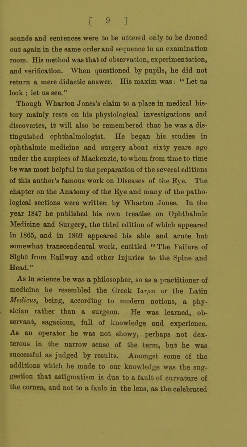 sounds and sentences were to be uttered only to be droned out again in the same order and sequence in an examination room. His method was that of observation, experimentation, and verification. When questioned by pupils, he did not return a mere didactic answer. His maxim was:  Let us look ; let us see. Though Wharton Jones's claim to a place in medical his- tory mainly rests on his physiological investigations and discoveries, it will also be remembered that he was a dis- tinguished ophthalmologist. He began his studies in ophthalmic medicine and surgery about sixty years ago under the auspices of Mackenzie, to whom from time to time he was most helpful in the preparation of the several editions of this author's famous work on Diseases of the Eye. The chapter on the Anatomy of the Eye and many of the patho- logical sections were written by Wharton Jones. In the year 1847 he published his own treatise on Ophthalmic Medicine and Surgery, the third edition of which appeared in 1865, and in 1869 appeared his able and acute but somewhat transcendental work, entitled The Failure of Sight from Railway and other Injuries to the Spine and Head. As in science he was a philosopher, so as a practitioner of medicine he resembled the Greek larpos or the Latin Medicus, being, according to modern notions, a phy- sician rather than a surgeon. He was learned, ob- servant, sagacious, full of knowledge and experience. As an operator he vras not showy, perhaps not dex- terous in the narrow sense of the term, but he was successful as judged by results. Amongst some of the additions which he made to our knowledge was the sug- gestion that astigmatism is due to a fault of curvature of the cornea, and not to a fault in the lens, as the celebrated