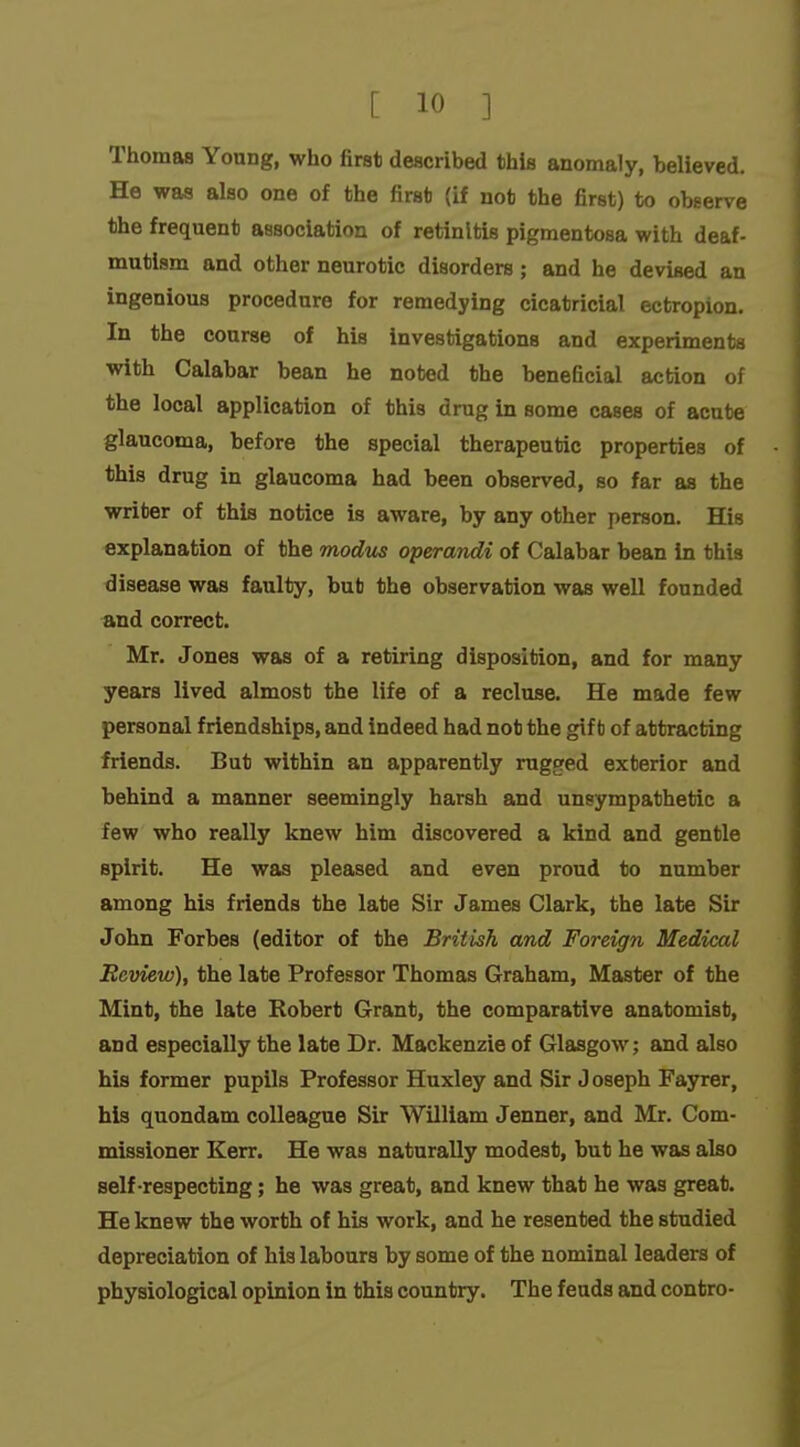 Thomas Young, who first described this anomaly, believed. He was also one of the first (if not the first) to observe the frequent association of retinitis pigmentosa with deaf- mutism and other neurotic disorders; and he devised an ingenious procedure for remedying cicatricial ectropion. In the course of his investigations and experiments with Calabar bean he noted the beneficial action of the local application of this drug in some cases of acute glaucoma, before the special therapeutic properties of this drug in glaucoma had been observed, so far as the Mrriter of this notice is aware, by any other person. His explanation of the modus operandi of Calabar bean in this disease was faulty, but the observation was well founded and correct. Mr. Jones was of a retiring disposition, and for many years lived almost the life of a recluse. He made few personal friendships, and indeed had not the gift of attracting friends. But within an apparently rugged exterior and behind a manner seemingly harsh and unsympathetic a few who really knew him discovered a kind and gentle spirit. He was pleased and even proud to number among his friends the late Sir James Clark, the late Sir John Forbes (editor of the British and Foreign Medical Review), the late Professor Thomas Graham, Master of the Mint, the late Robert Grant, the comparative anatomist, and especially the late Dr. Mackenzie of Glasgow; and also his former pupils Professor Huxley and Sir J oseph Fayrer, his quondam colleague Sir William Jenner, and Mr. Com- missioner Kerr. He was naturally modest, but he was also self-respecting; he was great, and knew that he was great. He knew the worth of his work, and he resented the studied depreciation of his labours by some of the nominal leaders of physiological opinion in this country. The feuds and contro-