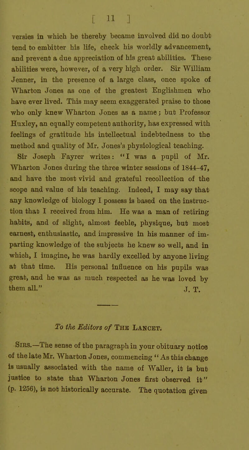 versies in which he thereby became involved did no doubt tend to embitter his life, check his worldly advancement, and prevent a due appreciation of his great abilities. These abilities were, however, of a very high order. Sir William Jenner, in the presence of a large class, once spoke of Wharton Jones as one of the greatest Englishmen who have ever lived. This may seem exaggerated praise to those who only knew Wharton Jones as a name; but Professor Huxley, an equally competent authority, has expressed with feelings of gratitude his intellectual indebtedness to the method and quality of Mr. Jones's physiological teaching. Sir Joseph Fayrer writes: I was a pupil of Mr. Wharton Jones during the three winter sessions of 1844-47, and have the most vivid and grateful recollection of the scope and value of his teaching. Indeed, I may say that any knowledge of biology I possess is based on the instruc- tion that I received from him. He was a man of retiring habits, and of slight, almost feeble, physique, but most earnest, enthusiastic, and impressive in his manner of im- parting knowledge of the subjects he knew so well, and in which, I imagine, he was hardly excelled by anyone living at that time. His personal influence on hia pupils was great, and he was as much respected as he was loved by them all. j. t. To the Editors of The Lancet. Sirs.—The sense of the paragraph in your obituary notice of the late Mr. Wharton Jones, commencing As this change is usually associated with the name of Waller, it is but justice to state that Wharton Jones first observed it (p. 1256), is not historically accurate. The quotation given