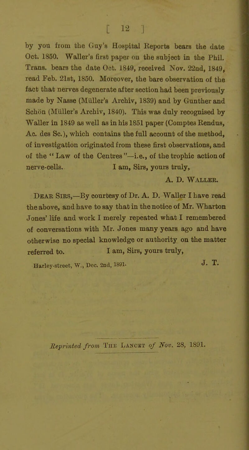 [ .1 by you from the Guy's Hospital Reports bears the date Oct. 1850. Waller's first paper ou the subject in the Phil. Trans, bears the date Oct. 1849, received Nov. 22nd, 1849, read Feb. 2l8t, 1850. Moreover, the bare observation of the fact that nerves degenerate after section had been previously made by Nasse (Miiller's Archiv, 1839) and by Gunther and Schon (Miiller's Archiv, 1840). This was duly recognised by Waller in 1849 as well as in his 1851 paper (Comptea Rendus, Ac. des Sc.), which contains the full account of the method, of investigation originated from these first observations, and of the Law of the Centres—i.e., of the trophic action of nerve-cells. I am, Sirs, yours truly, A. D. Waller. Dear Sirs,—By courtesy of Dr. A. D. Waller I have read the above, and have to say that in the notice of Mr. Wharton Jones' life and work I merely repeated what I remembered of conversations with Mr. Jones many years ago and have otherwise no special knowledge or authority on the matter referred to. I am. Sirs, yours truly, Harley-street, W., Dec. 2nd, 1891. J- T. Reprinted from The Lanost of Nov. 28, 1891.