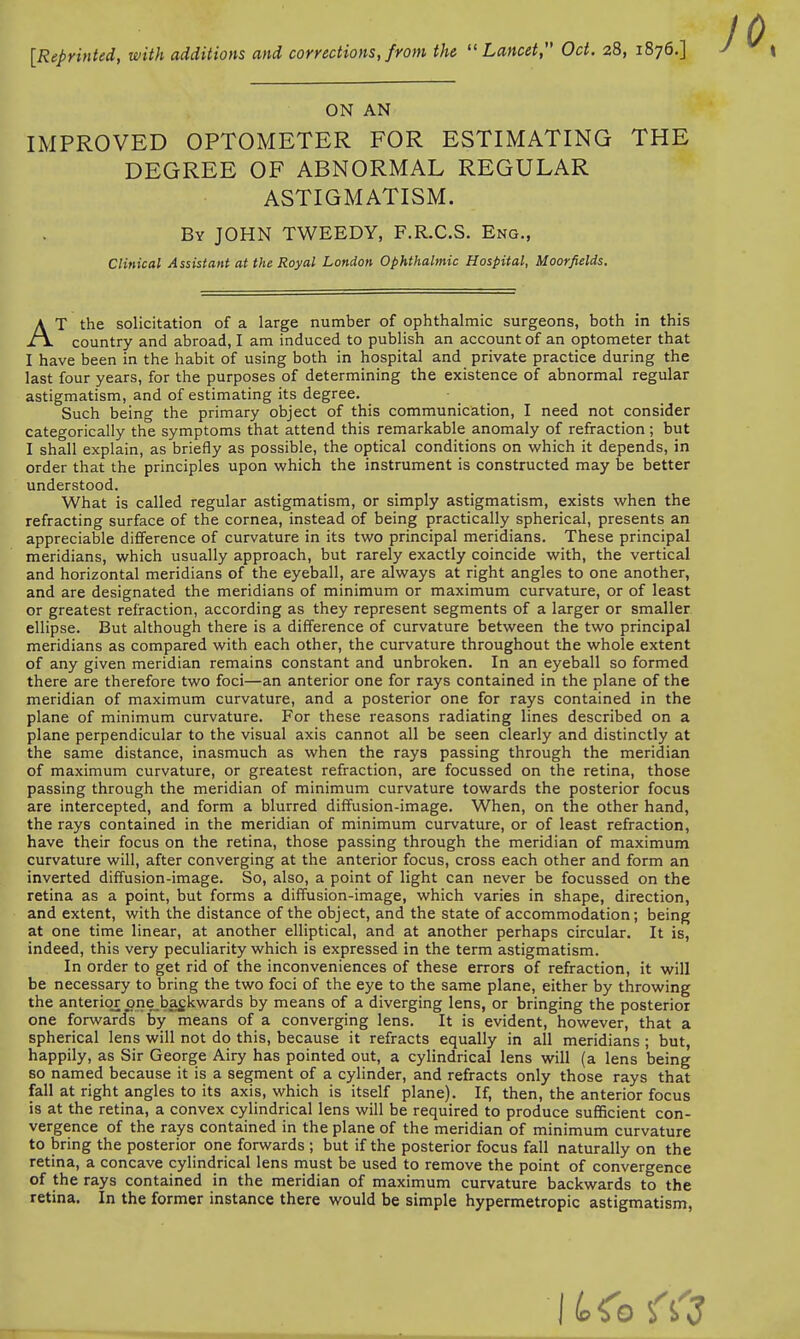 [Reprinted, with additions and corrections, from the Lancet, Oct. 28, 1876.] ON AN IMPROVED OPTOMETER FOR ESTIMATING THE DEGREE OF ABNORMAL REGULAR AT the solicitation of a large number of ophthalmic surgeons, both in this country and abroad, I am induced to publish an account of an optometer that I have been in the habit of using both in hospital and private practice during the last four years, for the purposes of determining the existence of abnormal regular astigmatism, and of estimating its degree. Such being the primary object of this communication, I need not consider categorically the symptoms that attend this remarkable anomaly of refraction; but I shall explain, as briefly as possible, the optical conditions on which it depends, in order that the principles upon which the instrument is constructed may be better understood. What is called regular astigmatism, or simply astigmatism, exists when the refracting surface of the cornea, instead of being practically spherical, presents an appreciable difference of curvature in its two principal meridians. These principal meridians, which usually approach, but rarely exactly coincide with, the vertical and horizontal meridians of the eyeball, are always at right angles to one another, and are designated the meridians of minimum or maximum curvature, or of least or greatest refraction, according as they represent segments of a larger or smaller ellipse. But although there is a difference of curvature between the two principal meridians as compared with each other, the curvature throughout the whole extent of any given meridian remains constant and unbroken. In an eyeball so formed there are therefore two foci—an anterior one for rays contained in the plane of the meridian of maximum curvature, and a posterior one for rays contained in the plane of minimum curvature. For these reasons radiating lines described on a plane perpendicular to the visual axis cannot all be seen clearly and distinctly at the same distance, inasmuch as when the rays passing through the meridian of maximum curvature, or greatest refraction, are focussed on the retina, those passing through the meridian of minimum curvature towards the posterior focus are intercepted, and form a blurred diffusion-image. When, on the other hand, the rays contained in the meridian of minimum curvature, or of least refraction, have their focus on the retina, those passing through the meridian of maximum curvature will, after converging at the anterior focus, cross each other and form an inverted diffusion-image. So, also, a point of light can never be focussed on the retina as a point, but forms a diffusion-image, which varies in shape, direction, and extent, with the distance of the object, and the state of accommodation; being at one time linear, at another elliptical, and at another perhaps circular. It is, indeed, this very peculiarity which is expressed in the term astigmatism. In order to get rid of the inconveniences of these errors of refraction, it will be necessary to bring the two foci of the eye to the same plane, either by throwing the anterior one backwards by means of a diverging lens, or bringing the posterior one forward's by means of a converging lens. It is evident, however, that a spherical lens will not do this, because it refracts equally in all meridians ; but, happily, as Sir George Airy has pointed out, a cylindrical lens will (a lens being so named because it is a segment of a cylinder, and refracts only those rays that fall at right angles to its axis, which is itself plane). If, then, the anterior focus is at the retina, a convex cylindrical lens will be required to produce sufficient con- vergence of the rays contained in the plane of the meridian of minimum curvature to bring the posterior one forwards ; but if the posterior focus fall naturally on the retina, a concave cylindrical lens must be used to remove the point of convergence of the rays contained in the meridian of maximum curvature backwards to the retina. In the former instance there would be simple hypermetropic astigmatism, ASTIGMATISM. By JOHN TWEEDY, F.R.C.S. Eng., Clinical Assistant at the Royal London Ophthalmic Hospital, Moorfields.