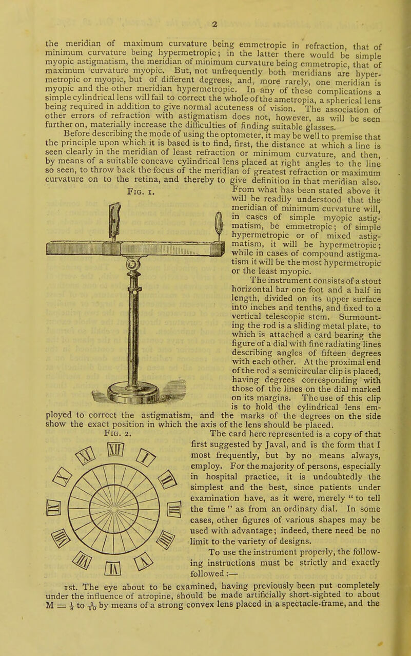 111 lllllllllllillfflliP^SilillOai,. ■ MIUiSMSr**' the meridian of maximum curvature being emmetropic in refraction, that of minimum curvature being hypermetropic; in the latter there would b'e simple myopic astigmatism, the meridian of minimum curvature being emmetropic that of maximum curvature myopic. But, not unfrequently both meridians are hyper- metropic or myopic, but of different degrees, and, more rarely, one meridian is myopic and the other meridian hypermetropic. In any of these complications a simple cylindrical lens will fail to correct the whole of the ametropia, a spherical lens being required in addition to give normal acuteness of vision. The association of other errors of refraction with astigmatism does not, however, as will be seen further on, materially increase the difficulties of finding suitable glasses. Before describing the mode of using the optometer, it may be well to premise that the principle upon which it is based is to find, first, the distance at which a line is seen clearly in the meridian of least refraction or minimum curvature, and then, by means of a suitable concave cylindrical lens placed at right angles 'to the line so seen, to throw back the focus of the meridian of greatest refraction or maximum curvature on to the retina, and thereby to give definition in that meridian also. Fig. i. From what has been staled above it will be readily understood that the meridian of minimum curvature will, in cases of simple myopic astig- matism, be emmetropic; of simple hypermetropic or of mixed astig- matism, it will be hypermetropic; while in cases of compound astigma- tism it will be the most hypermetropic or the least myopic. The instrument consists of a stout horizontal bar one foot and a half in length, divided on its upper surface into inches and tenths, and fixed to a vertical telescopic stem. Surmount- ing the rod is a sliding metal plate, to which is attached a card bearing the figure of a dial with fine radiating lines describing angles of fifteen degrees with each other. At the proximal end of the rod a semicircular clip is placed, having degrees corresponding with those of the lines on the dial marked on its margins. The use of this clip is to hold the cylindrical lens em- ployed to correct the astigmatism, and the marks of the degrees on the side show the exact position in which the axis of the lens should be placed. Fig. 2. The card here represented is a copy of that first suggested by Javal, and is the form that I most frequently, but by no means always, employ. For the majority of persons, especially in hospital practice, it is undoubtedly the simplest and the best, since patients under examination have, as it were, merely  to tell the time  as from an ordinary dial. In some cases, other figures of various shapes may be used with advantage; indeed, there need be no limit to the variety of designs. To use the instrument properly, the follow- ing instructions must be strictly and exactly followed:— ist. The eye about to be examined, having previously been put completely under the influence of atropine, should be made artificially short-sighted to about M = | to T\y by means of a strong convex lens placed in a spectacle-frame, and the