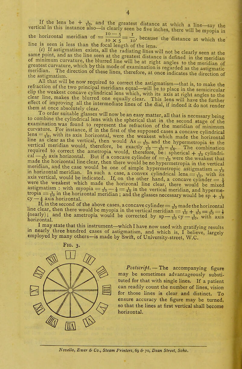 If the lens be + & and the greatest distance at which a line-say the vertical in this instance also-is clearly seen be five inches, there will be myopia in the horizontal meridian of = ^—5= JL, because the distance at which the 10 x 5 io' line is seen is less than the focal length of the lens (c) If astigmatism exists, all the radiating lines will not be clearly seen at the same point, and as the line seen at the greatest distance is defined in the me^ an of m.nimum curvature, the blurred line will be at right angles to the meS of greatest curvature, which by this mode of examination is regardedatSeasigmat?c SrasTigmaSm rCCtl0n °f ^ theref0re> * °nCe *ndicates diSSn of All that wili be now required to correct the astigmatism-that is, to make the refraction of the two principal meridians equal-will be to place in the semicircular chp the weakest concave cylindrical lens which, with its axis at right angTes to the If * mak£S thenbluUrred one ***** clear- This lens will have the further tSm »n^rf f hf lntermediate lines of dial, if indeed it do not render them at once absolutely clear. fo .nI°K,0nf 6/v,SUittb1^ ?kfS,eS Wi be an easV matter- a11 that is necessary being to combine the cylindrical lens with the spherical that in the second stage of the examination was found to represent the refraction of the meridian of minimum curvature. For instance if in the first of the supposed cases a concave cylindrical ens with its axis horizontal, were the weakest which made the horizontal line as clear as the vertical, then would As = ^, and the hvpermetropia in the vertical meridian would, therefore, be exactly = The combination required to correct the ametropia would, therefore, be: spherical + ^ cylindri- aIE *uS h020,11^1' ,But if a concave cylinder of =^ were the weakest that made the horizontal line clear, then there would be no hypermetropia in the vertical meridian, and the case would be one of simple hypermetropic astigmatism = vi- m horizontal meridian. In such a case, a convex cylindrical lens with itl axis vertical, would be indicated. If, on the other hand, a concave cylinder = i were the weakest which made the horizonal line clear, there would be mixed astigmatism : with myopia = ^ — | = ^ in the vertical meridian, and hyperme- tropia — TC in the horizontal meridian ; and the glasses necessary would be sp + -1- cy — £ axis horizontal. ^ 10 If, inthesecond of the above cases, a concave cylinder = made the horizontal line clear, then there would be myopia in the vertical meridian = ^- + JU = -3-= i (nearly); and the ametropia would be corrected by sp—xLcy —-i- with°axis horizontal. J IO' I may state that this instrument—which I have now used with gratifying results in nearly three hundred cases of astigmatism, and which is, I believe, largely employed by many others—is made by Swift, of University-street, W.C. Fig. 3. Postscript. — The accompanying figure may be sometimes advantageously substi- tuted for that with single lines. If a patient can readily count the number of lines, vision for those lines is clear and distinct. To ensure accuracy the figure may be turned, so that the lines at first vertical shall become horizontal. Novello, Ewer &■ Co., Steam Printers, 6g &■ 70, Dean Street, Soho.