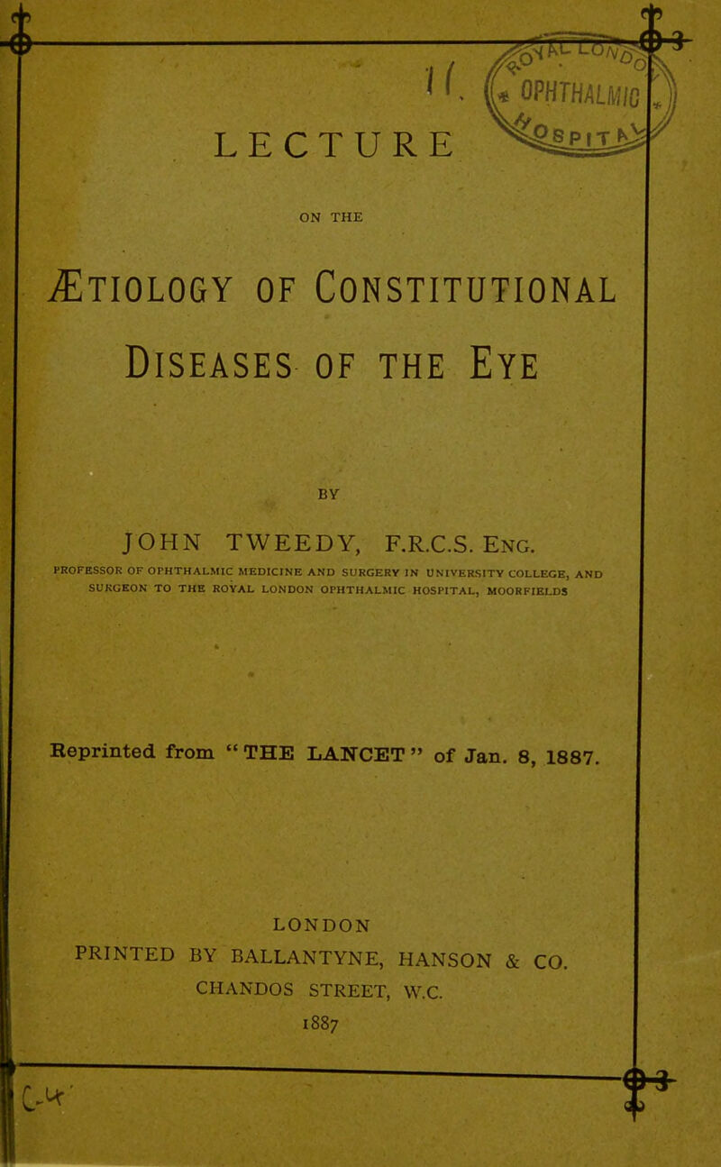 u LECTURE OPHTHALMIC ON THE ^Etiology of Constitutional Diseases of the Eye BY JOHN TWEEDY, F.R.C.S. Eng. PROFESSOR OF OPHTHALMIC MEDICINE AND SURGERY IN UNIVERSITY COLLEGE, AND SURGEON TO THE ROYAL LONDON OPHTHALMIC HOSPITAL, MOOR FIELDS Reprinted from  THE LANCET  of Jan. 8, 1887. LONDON PRINTED BY BALLANTYNE, HANSON & CO. CHANDOS STREET, W.C. 1887 C-<*'