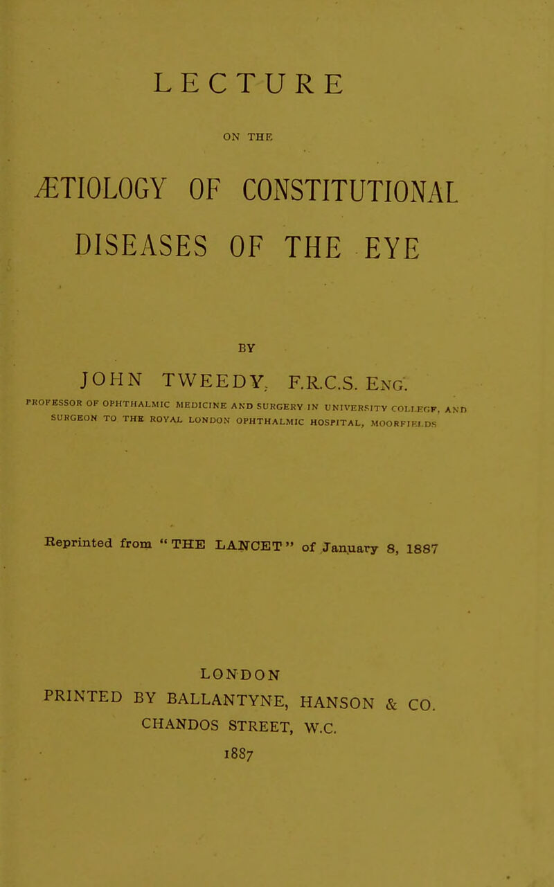 LECTURE ON THE ETIOLOGY OF CONSTITUTIONAL DISEASES OF THE EYE BY JOHN TWEEDY,. F.R.C.S. Eng. PROFESSOR OF OPHTHALMIC MEDICINE AND SURGERY IN UNIVERSITY COLI.EOF, AN SURGEON TO THE ROYAL LONDON OPHTHALMIC HOSPITAL, MOORFIFJ.Ds' Reprinted from  THE LANCET » of January 8, 1887 LONDON PRINTED BY BALLANTYNE, HANSON & CO. CHANDOS STREET, W.C. 1887