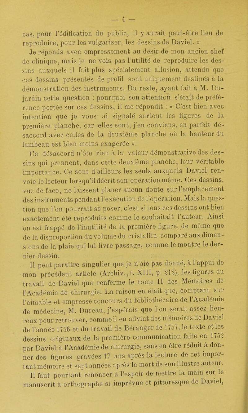 reproduire, pour les vulgariser, les dessins de Daviel. » Je réponds avec empressement au désir de mon ancien chef de clinique, mais je ne vois pas l'utilité de reproduire les des- sins auxquels il fait plus spécialement allusion, attendu que ces dessins présentés de profil sont uniquement destinés à la démonstration des instruments. Du reste, ayant fait à M. Du- jardin cette question : pourquoi son attention s'était de préfé- rence portée sur ces dessins, il me répondit : « C'est bien avec intention que je vous ai signalé surtout les figures de la première planche, car elles sont, j'en conviens, en parfait dé- saccord avec celles de la deuxième planche où la hauteur du lambeau est bien moins exagérée ». Ce désaccord n'ôtc rien à la valeur démonstrative des des- sins qui prennent, dans cette deuxième planche, leur véritable importance. Ce sont d'ailleurs les seuls auxquels Daviel ren- voie le lecteur lorsqu'il décrit son opération même. Ces dessins, vus de face, ne laissent planer aucun doute sur l'emplacement des instruments pendant l'exécution de l'opération. Mais la ques- tion que l'on pourrait se poser, c'est si tous ces dessins ont bien exactement été reproduits comme le souhaitait l'auteur. Ainsi on est frappé de l'inutilité de la première figure, de même que de la disproportion du volume du cristallin comparé aux dimen- sions de la plaie qui lui livre passage, comme le moatre le der- nier dessin. Il peut paraître singulier que je n'aie pas donné, à l'appui de mon précédent article (Archiv.,t. XIII, p. 212), les figures du travail de Daviel que renferme le tome II des Mémoires de l'Académie de chirurgie. La raison en était que, comptant sur l'aimable et empressé concours du bibliothécaire de l'Académie de médecine, M. Dureau, j'espérais que l'on serait assez heu- reux pour retrouver, comme il en advint des mémoires de Daviel de l'année 1756 et du travail de Déranger de 1757, le texte et les dessins originaux de la première communication faite en 1752 par Daviel à l'Académie de chirurgie, sans en être réduit à don- ner des figures gravées 17 ans après la lecture de cet impor- tant mémoire et sept années après la mort de son illustre auteur. Il faut pourtant renoncer à Tespoir de mettre la main sur le manuscrit à orthographe si imprévue et pittoresque de Daviel,