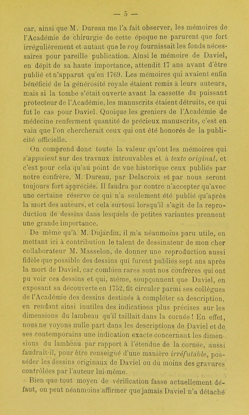 l'Académie de chirurgie de ceinte époque ne parurent que fort irrégulièrement et autant que le roy fournissait les fonds néces- saires pour pareille publication. Ainsi le mémoire de Daviel, en dépit de sa haute importance, attendit 17 ans avant d'être pubhé et n'apparut qu'en 1769. Les mémoires qui avaient enfin bénéficié de la générosité royale étaient remis à leurs auteurs, mais si la tombe s'était ouverte avant la cassette du puissant protecteur de l'Académie, les manuscrits étaient détruits, ce qui fut le cas pour Daviel. Quoique les greniers de l'Académie de médecine renferment quantité de précieux manuscrits, c'est en vain que l'on chercherait ceux qui ont été honorés de la publi- cité officielle. On comprend donc toute la valeur qu'ont les mémoires qui s'appuient sur des travaux introuvables et à texte original, et c'est pour cela qu'au point de vue historique ceux publiés par notre confrère, M. Dureau, par Delacroix et par nous seront toujours fort appréciés. Il faudra par contre n'accepter qu'avec une certaine réserve ce qui n'a seulement été publié qu'après la mort des auteurs, et cela surtout lorsqu'il s'agit de la repro- duction de dessins dans lesquels de petites variantes prennent une grande importance. De même qu'à M. Dujardin, il m'a néanmoins paru utile, en mettant ici à contribution le talent de dessinateur de mon cher collaborateur M. Masselon, de donner une reproduction aussi fidèle que possible des dessins qui furent publiés sept ans après la mort de Daviel, car combien rares sont nos confrères qui ont pu voir ces dessins et qui, même, soupçonnent que Daviel, en exposant sa découverte en 1752, fit circuler parmi ses collègues de l'Académie des dessins destinés à compléter sa description, en rendant ainsi inutiles des indications plus précises sur les dimensions du lambeau qu'il taillait dans la cornée! En effet, nous ne voyons nulle part dans les descriptions de Daviel et de ses contemporains une indication exacte concernant les dimen- sions du lambeau par rapport à l'étendue de la cornée, aussi faudrait-il, pour être renseigné d'une manière irréfutable, pos- séder les dessins originaux de Daviel ou du moins des gravures contrôlées par l'auteur lui-même. Bien que tout moyen de vérification fasse actuellement dé- faut, on peut néanmoins affirmer que jamais Daviel n'a détaché