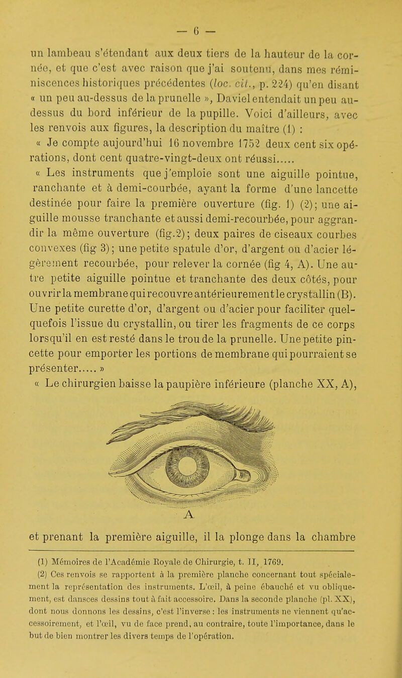 un lambeau s'étendant aux deux tiers de la hauteur de la cor- née, et que c'est avec raison que j'ai soutenu, dans mes rémi- niscences historiques précédentes {loc. cit., p, 224) qu'en disant « un peu au-dessus de la prunelle », Daviel entendait un peu au- dessus du bord inférieur de la pupille. Voici d'ailleurs, avec les renvois aux figures, la description du maître (1) : « Je compte aujourd'hui 16 novembre 1752 deux cent six opé- rations, dont cent quatre-vingt-deux ont réussi « Les instruments que j'emploie sont une aiguille pointue, ranchante et à demi-courbée, ayant la forme d'une lancette destinée pour faire la première ouverture (fig. 1) (2); une ai- guille mousse tranchante et aussi demi-recourbée, pour aggran- dir la même ouverture (fig.2); deux paires de ciseaux courbes convexes (fig 3); une petite spatule d'or, d'argent ou d'acier lé- gèrement recourbée, pour relever la cornée (fig 4, A). Une au- tre petite aiguille pointue et tranchante des deux côtés, pour ouvrir la membrane quirecouvre antérieurement le crystallin(B). Une petite curette d'or, d'argent ou d'acier pour faciliter quel- quefois l'issue du crystallin, ou tirer les fragments de ce corps lorsqu'il en est resté dans le trou de la prunelle. Une petite pin- cette pour emporter les portions de membrane qui pourraient se présenter » « Le chirurgien baisse la paupière inférieure (planche XX, A), ■ A et prenant la première aiguille, il la plonge dans la chambre (1) Mémoires de l'Académie Eoyale de Chirurgie, t. Il, 1769. (2) Ces renvois se rapportent à la première planche concernant tout spéciale- ment la représentation des instruments. L'œil, à peine ébauché et vu oblique- ment, est dansces dessins tout à fait accessoire. Dans la seconde planche (pl. XX), dont nous donnons les dessins, c'est l'inverse : les instruments ne viennent qu'ac- cessoirement, et l'œil, vu de face prend, au contraire, toute l'importance, dans le but de bien montrer les divers temps de l'opération.