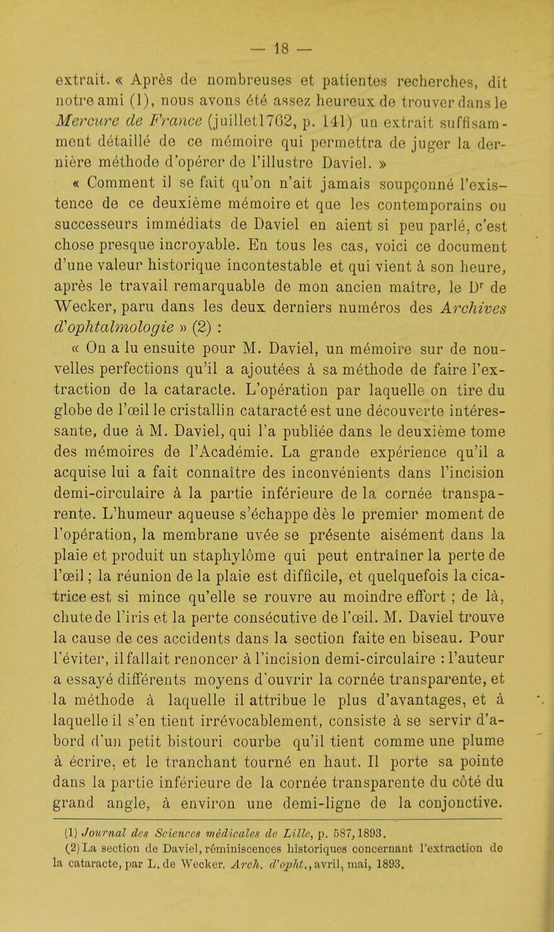 extrait. « Après de nombreuses et patientes recherches, dit notre ami (1), nous avons été assez heureux de trouver dans le Mercure de France (jLiilletl762, p. 141) un extrait suffisam- ment détaillé de ce mémoire qui permettra de juger la der- nière méthode d'opérer de l'illustre Daviel. » « Comment il se fait qu'on n'ait jamais soupçonné l'exis- tence de ce deuxième mémoire et qae les contemporains ou successeurs immédiats de Daviel en aient si peu parlé, c'est chose presque incroyable. En tous les cas, voici ce document d'une valeur historique incontestable et qui vient à son heure, après le travail remarquable de mon ancien maître, le D de Wecker, paru dans les deux derniers numéros des Archives d'ophtalmologie » (2) : « On a lu ensuite pour M. Daviel, un mémoire sur de nou- velles perfections qu'il a ajoutées à sa méthode de faire l'ex- traction de la cataracte. L'opération par laquelle on tire du globe de l'œil le cristallin cataracté est une découverte intéres- sante, due à M. Daviel, qui l'a publiée dans le deuxième tome des mémoires de l'Académie. La grande expérience qu'il a acquise lui a fait connaître des inconvénients dans l'incision demi-circulaire à la partie inférieure de la cornée transpa- rente. L'humeur aqueuse s'échappe dès le premier moment de l'opération, la membrane uvée se présente aisément dans la plaie et produit un staphylôme qui peut entraîner la perte de l'œil ; la réunion de la plaie est difficile, et quelquefois la cica- trice est si mince qu'elle se rouvre au moindre effort ; de là, chute de l'iris et la perte consécutive de l'œil. M. Daviel trouve la cause de ces accidents dans la section faite en biseau. Pour l'éviter, ilfallait renoncer à l'incision demi-circulaire : l'auteur a essayé différents moyens d'ouvrir la cornée transparente, et la méthode à laquelle il attribue le plus d'avantages, et à laquelle il s'en tient irrévocablement, consiste à se servir d'a- bord d'u)i petit bistouri courbe qu'il tient comme une plume à écrire, et le tranchant tourné en haut. Il porte sa pointe dans la partie inférieure de la cornée transparente du côté du grand angle, à environ une demi-ligne de la conjonctive. (1) Journal des Sciences médicales de Lille, p. 587,1893. (2) La section de Daviel, réminiscences historiques concernant l'extraction do la cataracte, par L. de Wecker. Arok. fZ'oj;/t^., avril, mai, 1893.