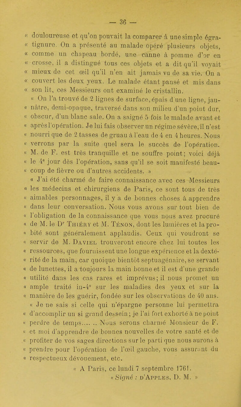  douloureuse et qu'on pouvait la comparer à une simple égra- « tignure. On a présenté au malade opéré plusieurs objets, « comme un chapeau bordé, une canne à pomme d'or en « crosse, il a distingué tous ces objets et a dit qu'il vnj'ait « mieux de cet œil qu'il n'en ait jamais vu de sa vie. On a « couvert les deux yeux. Le malade étant pansé et mis dans « son lit, ces Messieurs ont examiné le cristallin. « On l'a trouvé de 2 lignes de surface, épais d une ligne, jau- « nâtre, demi-opaque, traversé dans son milieu d'un point dur, « obscur, d'un blanc sale. On a saigné 5 fois le malade avant et « après l'opération. Je lui fais observer un régime sévère, il n'est « nourri que de 2 tasses de gruau à l'eau de 4 en 4 heures. Nous <f verrons par la suite quel sera le succès de l'opération. « M. de F. est très tranquille et ne souffre point; voici déjà « le 4« jour dès l'opération, sans qu'il se soit manifesté beau- ce coup de fièvre ou d'autres accidents. » « J'ai été charmé de faire connaissance avec ces Messieurs  les médecins et chirurgiens de Paris, ce sont tous de très « aimables personnages, il y a de bonnes choses à apprendre « dans leur conversation. Nous vous avons sur tout bien de « l'obligation de la connaissance que vous nous avez procuré « de M. le D Thiéry et M. Tenon, dont les lumières et lapro- « bité sont généralement applaudis. Ceux qui voudront se « servir de M. Daviel trouveront encore chez lui toutes les « ressources, que fournissent une longue expérience et la dexté- « rité de la main, car quoique bientôt septuagénaire, se servant « de lunettes, il a toujours la main bonne et il est d'une grande « utilité dans les cas rares et imprévus; il nous promet un « ample traité in-4 sur les maladies des yeux et sur la a manière de les guérir, fondée sur les observations de 40 ans. « Je ne sais si celle qui n'épargne personne lui permettra « d'accomplir un si grand dessein ; je l'ai fort exhorté à ne point « perdre de temps Nous serons charmé Monsieur de F. « et moi d'apprendre de bonnes nouvelles de votre santé et de .« profiter de vos sages directions sur le parti que nous aurons à « prendre pour l'opération de l'œil gauche, vous assur.int du « respectueux dévouement, etc. « A Paris, ce lundi 7 septembre 1761. ((Signé : d'Apples, D. M. »