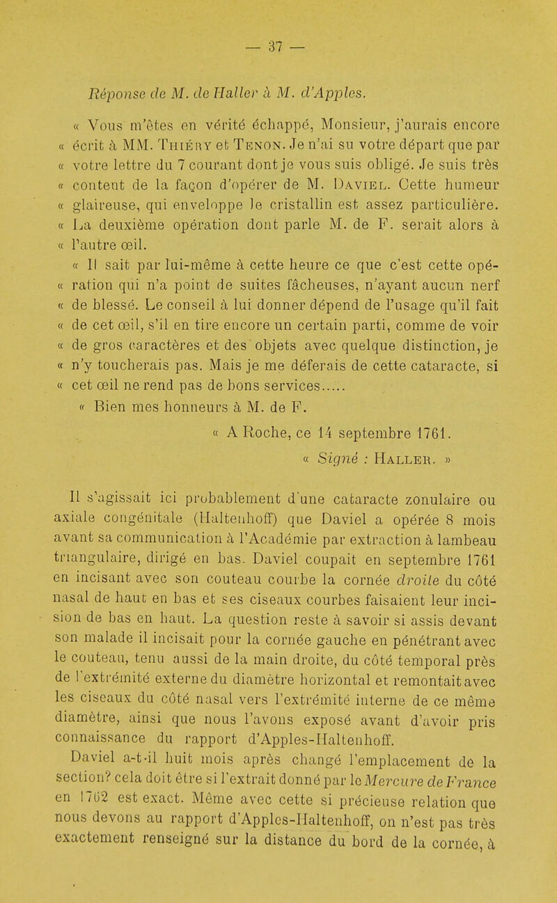 Réponse de M. de Haller à M. d'Ap2:)les. « Vous m'êtes en vérité échappé, Monsieur, j'aurais encore « écrit à MM. Thiéry et Tenon. Je n'ai su votre départ que par « votre lettre du 7 courant dont je vous suis obligé. Je suis très (f content de la façon d'opérer de M. Daviel. Cette humeur « glaireuse, qui enveloppe )e cristallin est assez particulière. « La deuxième opération dont parle M. de F. serait alors à « l'autre œil. « Il sait par lui-même à cette heure ce que c'est cette opé- « ration qui n'a point de suites fâcheuses, n'ayant aucun nerf « de blessé. Le conseil à lui donner dépend de l'usage qu'il fait « de cet œil, s'il en tire encore un certain parti, comme de voir « de gros caractères et des'objets avec quelque distinction, je « n'y toucherais pas. Mais je me déferais de cette cataracte, si « cet œil ne rend pas de bons services (' Bien mes honneurs à M. de F. « A Roche, ce 14 septembre 1761. « Sigrié : Haller. » Il s'agissait ici probablement dune cataracte zonulaire ou axiale congénitale (Halteuhoff) que Daviel a opérée 8 mois avant sa communication k l'Académie par extraction à lambeau triangulaire, dirigé en bas. Daviel coupait en septembre 1761 en incisant avec son couteau courbe la cornée droite du côté nasal de haut en bas et ses ciseaux courbes faisaient leur inci- sion de bas en haut. La question reste à savoir si assis devant son malade il incisait pour la cornée gauche en pénétrant avec le couteau, tenu aussi de la main droite, du côté temporal près de l'extrémité externe du diamètre horizontal et remontaitavec les ciseaux du côté nasal vers l'extrémité interne de ce même diamètre, ainsi que nous l'avons exposé avant d'avoir pris connaissance du rapport d'Apples-Haltenhoff. Daviel a-t-il huit mois après changé l'emplacement dé la section? cela doit être si l'extrait donné par Iq Mercure de France en 1702 est exact. Même avec cette si précieuse relation que nous devons au rapport d'Applcs-IIaltenhofî, on n'est pas très exactement renseigné sur la distance du bord de la cornée, à