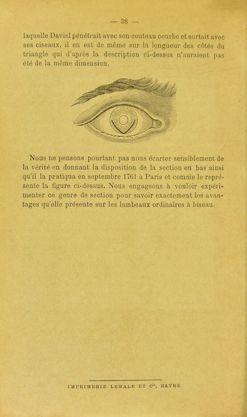 laquelle Daviel pénétrait avec son couteau courbe et sortait avec ses ciseaux, il en est de même sur la longueur des côtés du triangle qui d'après la description ci-dessus n'auraient pas été de la môme dimension. Nous ne pensons pourtant pas nous écarter sensiblement de la vérité en donnant la disposition de la section en bas ainsi qu'il la pratiqua en septembre 1761 à Paris et comme le repré- sente la figure ci-dessus. Nous engageons à vouloir expéri- menter ce genre de section pour savoir exactement les avan- tages qu'elle présente sur les lambeaux ordinaires à biseau. IMPniMEEIÈ LEMAi/K ET C', HAVKË