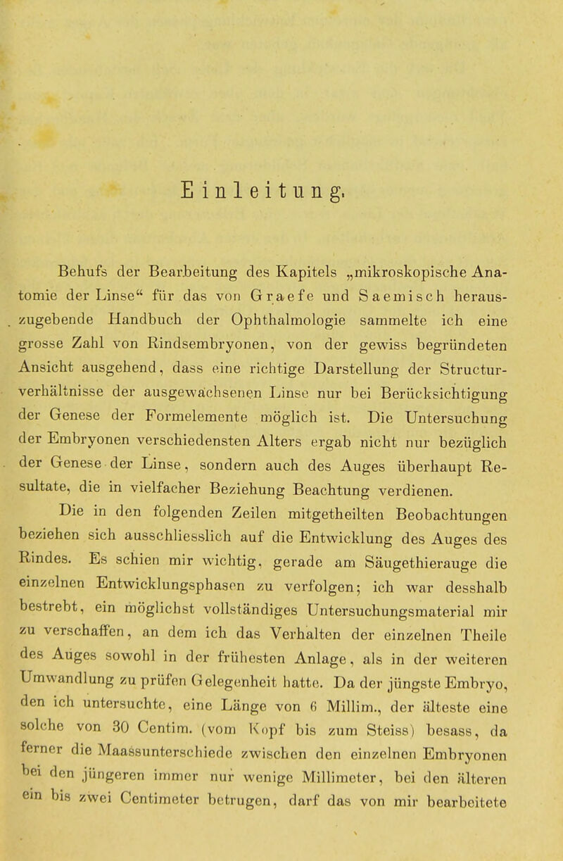 Einleitung, Behufs der Bearbeitung des Kapitels „mikroskopische Ana- tomie der Linse für das von Graefe und Saemisch heraus- zugebende Handbuch der Ophthalmologie sammelte ich eine grosse Zahl von Rindsembryonen, von der gewiss begründeten Ansicht ausgehend, dass eine richtige Darstellung der Structur- verhältnisse der ausgewachsenen Linse nur bei Berücksichtigung der Genese der Formelemente möglich ist. Die Untersuchung der Embryonen verschiedensten Alters ergab nicht nur bezüglich der Genese der Linse, sondern auch des Auges überhaupt Re- sultate, die in vielfacher Beziehung Beachtung verdienen. Die in den folgenden Zeilen mitgetheilten Beobachtungen beziehen sich ausschliesslich auf die Entwicklung des Auges des Rindes. Es schien mir wichtig, gerade am Säugethierauge die einzelnen Entwicklungsphasen zu verfolgen; ich war desshalb bestrebt, ein möglichst vollständiges Untersuchungsmaterial mir zu verschaffen, an dem ich das Verhalten der einzelnen Theile des Auges sowohl in der frühesten Anlage, als in der weiteren Umwandlung zu prüfen Gelegenheit hatte. Da der jüngste Embryo, den ich untersuchte, eine Länge von 6 Millim., der älteste eine solche von 30 Centim. (vom Kopf bis zum Steiss) besass, da ferner die Maassunterschiede zwischen den einzelnen Embryonen oei den jüngeren immer nur wenige Millimeter, bei den älteren ein bis zwei Centimeter betrugen, darf das von mir bearbeitete