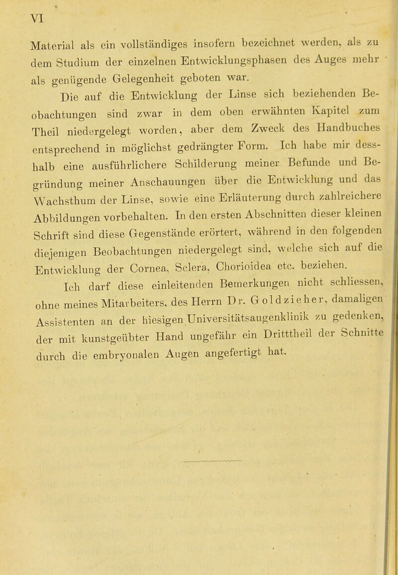 VI Material als ein vollständiges insofern bezeichnet werden, als zu dem Studium der einzelnen Entwicklungsphasen des Auges mehr ■ als genügende Gelegenheit geboten war. Die auf die Entwicklung der Linse sich beziehenden Be- obachtungen sind zwar in dem oben erwähnten Kapitel zum Theil niedergelegt worden, aber dem Zweck des Handbuches entsprechend in möglichst gedrängter Form. Ich habe mir dess- halb eine ausführlichere Schilderung meiner Befunde und Be- gründung meiner Anschauungen über die Entwicklung und das Wachsthum der Linse, sowie eine Erläuterung durch zahlreichere Abbildungen vorbehalten. In den ersten Abschnitten dieser kleinen Schrift sind diese Gegenstände erörtert, während in den folgenden diejenigen Beobachtungen niedergelegt sind, welche sich auf die Entwicklung der Cornea, Scler'a, Chorioidea etc. beziehen. Ich darf diese einleitenden Bemerkungen nicht schliessen, ohne meines Mitarbeiters, des Herrn Dr. Gold zieh er, damaligen Assistenten an der hiesigen Universitätsaugenklinik zu gedenken, der mit kunstgeübter Hand ungefähr ein Dritttheil der Schnitte durch die embryonalen Augen angefertigt hat.