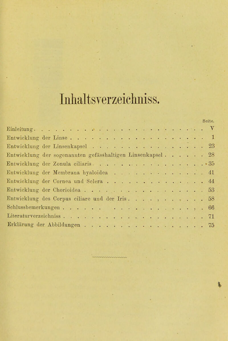 Inhaltsverzeichniss. Seite. Einleitung • . Y Entwicklung der Linse 1 Entwicklung der Linsenkapsel 23 Entwicklung der sogenannten gefässhaltigen Linsenkapsel 28 Entwicklung der Zonula ciliaris • . -35 Entwicklung der Membrana hyaloidea .41 Entwicklung der Cornea und Sclera 44 Entwicklung der Chorioidea 53 Entwicklung des Corpus ciliare und der Iris . . . . , 58 Schlussbemerkungen , . 66 Literaturverzeichniss 71 Erklärung der Abbildungen 75