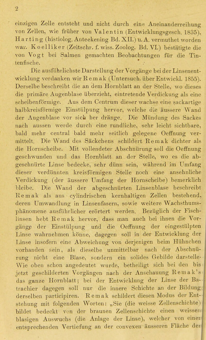 einzigen Zelle entsteht und nicht durch eine Aneinanderreihung von Zellen, wie früher von Valentin (Entwicklungsgesch. 1835), Harting (histiolog. Anteekening Bd. XII.) u.A. vermuthet worden war. Koelliker (Zeitschr. f. wiss. Zoolog. Bd. VI.) bestätigte die von Vogt bei Salmen gemachten Beobachtungen für die Tin- tenfische. Die ausführlichste Darstellung der Vorgänge bei der Linsenent- wicklung verdanken wir Remak (Untersuch, überEntwickl. 1855). Derselbe beschreibt die an dem Hornblatt an der Stelle, wo dieses die primäre Augenblase überzieht, eintretende Verdickung als eine scheibenförmige. Aus dem Centrum dieser wachse eine sackartige halbkreisförmige Einstülpung hervor, welche die äussere Wand der Augenblase vor sich her dränge. Die Mündung des Sackes nach aussen werde durch eine rundliche, sehr leicht sichtbare, bald mehr central bald mehr seitlich gelegene Oeffnung ver- mittelt. Die Wand des Säckchens schildert Remak dichter als die Hornscheibe. Mit vollendeter Abschnürung soll die Oeffnung geschwunden und das Hornblatt an der Stelle, wo es die ab- geschnürte Linse bedecke, sehr dünn sein, während im Umfang dieser verdünnten kreisförmigen Stelle noch eine ansehnliche Verdickung (der äussere Umfang der Hornscheibe) bemerklich bleibe. Die Wand der abgeschnürten Linsenblase beschreibt Remak als aus cylindrischen kernhaltigen Zellen bestehend, deren Umwandlung in Linsenfasern, sowie weitere Wachsthums- phänomene ausführlicher erörtert werden. Bezüglich der Fisch- linsen hebt Remak hervor, dass man auch bei ihnen die Vor- gänge der Einstülpung und die Oeffnung der eingestülpten Linse wahrnehmen könne, dagegen soll in der Entwicklung der Linse insofern eine Abweichung von derjenigen beim Hühnchen vorhanden sein, als dieselbe unmittelbar nach der Abschnü- rung nicht eine Blase, sondern ein solides Gebilde darstelle- Wie oben schon angedeutet wurde, betheiligt sich bei den bis jetzt geschilderten Vorgängen nach der Anschauung Reniak's das ganze Hornblatt; bei der Entwicklung der Linse der Ba- trachier dagegen soll nur die innere Schichte an der Bildung derselben partieipiren. Remak schildert diesen Modus der Ent- stehung mit folgenden Worten: „Sie (die weisse Zellenschichte) bildet bedeckt von der braunen Zellenschichte einen weissen blasigen Auswuchs (die Anlage der Linse), welcher von einei entsprechenden Vertiefung an der convexen äusseren Fläche dei