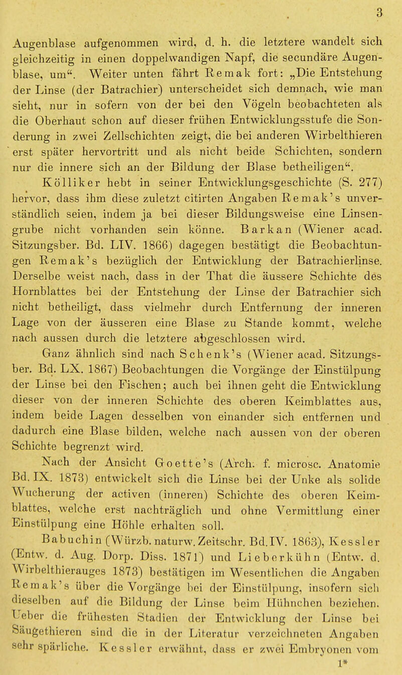 Augenblase aufgenommen wird, d. h. die letztere wandelt sich gleichzeitig in einen doppelwandigen Napf, die secundäre Augen- blase, um. Weiter unten fährt Remak fort: „Die Entstehung der Linse (der Batrachier) unterscheidet sich demnach, wie man sieht, nur in sofern von der bei den Vögeln beobachteten als die Oberhaut schon auf dieser frühen Entwicklungsstufe die Son- derung in zwei Zellschichten zeigt, die bei anderen Wirbelthieren erst später hervortritt und als nicht beide Schichten, sondern nur die innere sich an der Bildung der Blase betheiligen. Kölliker hebt in seiner Entwicklungsgeschichte (S. 277) hervor, dass ihm diese zuletzt citirten Angaben Remak's unver- ständlich seien, indem ja bei dieser Bildungsweise eine Linsen- grube nicht vorhanden sein könne. Barkan (Wiener acad. Sitzungsber. Bd. LIV. 1866) dagegen bestätigt die Beobachtun- gen Remak's bezüglich der Entwicklung der Batrachierlinse. Derselbe weist nach, dass in der That die äussere Schichte des Hornblattes bei der Entstehung der Linse der Batrachier sich nicht betheiligt, dass vielmehr durch Entfernung der inneren Lage von der äusseren eine Blase zu Stande kommt, welche nach aussen durch die letztere abgeschlossen wird. Ganz ähnlich sind nach Schenk's (Wiener acad. Sitzungs- ber. Bd. LX. 1867) Beobachtungen die Vorgänge der Einstülpung der Linse bei den Fischen; auch bei ihnen geht die Entwicklung dieser von der inneren Schichte des oberen Keimblattes aus, indem beide Lagen desselben von einander sich entfernen und dadurch eine Blase bilden, welche nach aussen von der oberen Schichte begrenzt wird. Nach der Ansicht Goette's (Arch. f. microsc. Anatomie Bd. IX. 1873) entwickelt sich die Linse bei der Unke als solide Wucherung der activen (inneren) Schichte des oberen Keim- blattes, welche erst nachträglich und ohne Vermittlung einer Einstülpung eine Höhle erhalten soll. Babuchin (Würzb.naturw.Zeitschr, Bd.IV. 1863), Kessler (Entw. d. Aug. Dorp. Diss. 1871) und Lieb erkühn (Entw. d. Wirbelthierauges 1873) bestätigen im Wesentlichen die Angaben Remak's über die Vorgänge bei der Einstülpung, insofern sich dieselben auf die Bildung der Linse beim Hühnchen beziehen. I eber die frühesten Stadien der Entwicklung der Linse bei Säugethieren sind die in der Literatur verzeichneten Angaben sehr spärliche. Kessler erwähnt, dass er zwei Embryonen vom 1*