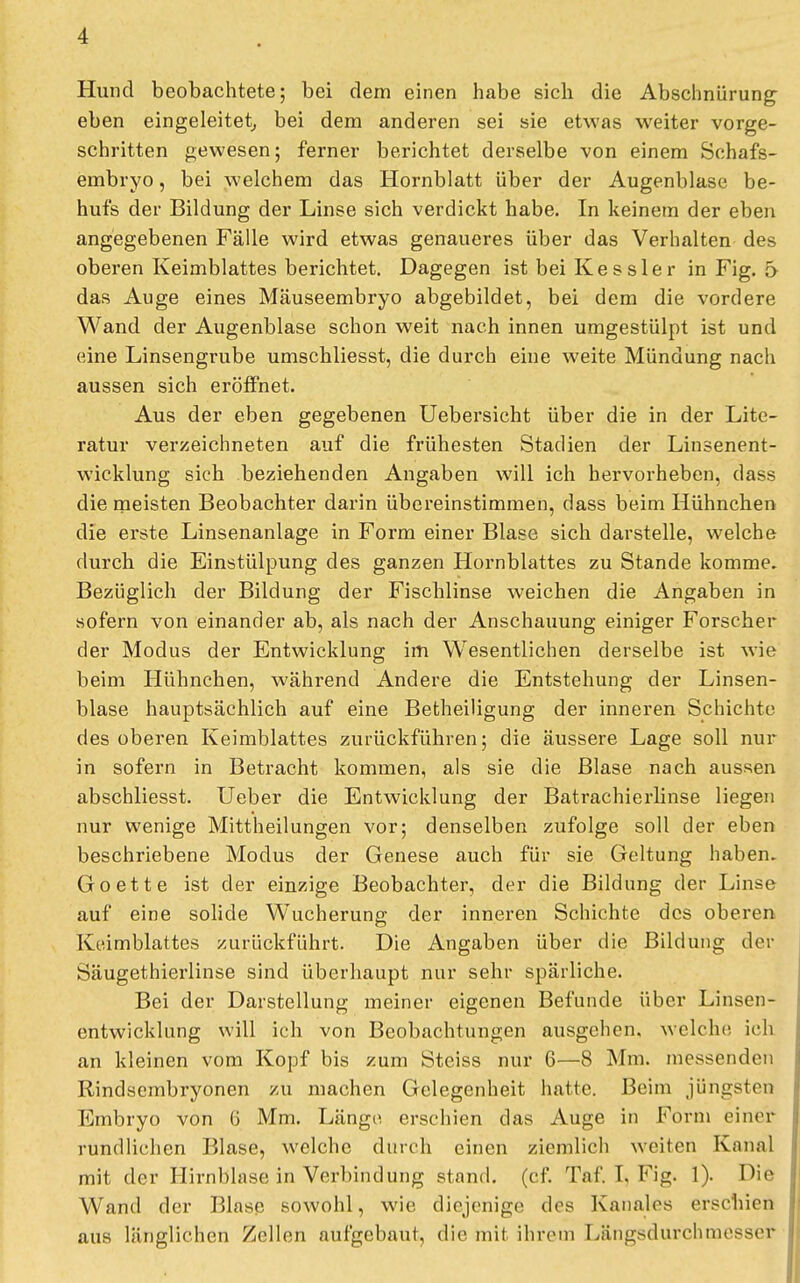 Hund beobachtete; bei dem einen habe sich die Abschnürung eben eingeleitet, bei dem anderen sei sie etwas weiter vorge- schritten gewesen; ferner berichtet derselbe von einem Schafs- embryo , bei welchem das Hornblatt über der Augenblase be- hufs der Bildung der Linse sich verdickt habe. In keinem der eben angegebenen Fälle wird etwas genaueres über das Verhalten des oberen Keimblattes berichtet. Dagegen ist bei Kessler in Fig. 5 das Auge eines Mäuseembryo abgebildet, bei dem die vordere Wand der Augenblase schon weit nach innen umgestülpt ist und eine Linsengrube umschliesst, die durch eine weite Mündung nach aussen sich eröffnet. Aus der eben gegebenen Uebersicht über die in der Lite- ratur verzeichneten auf die frühesten Stadien der Linsenent- wicklung sich beziehenden Angaben will ich hervorheben, dass die meisten Beobachter darin übereinstimmen, dass beim Hühnchen die erste Linsenanlage in Form einer Blase sich darstelle, welche durch die Einstülpung des ganzen Hornblattes zu Stande komme. Bezüglich der Bildung der Fischlinse weichen die Angaben in sofern von einander ab, als nach der Anschauung einiger Forscher der Modus der Entwicklung im Wesentlichen derselbe ist wie beim Hühnchen, während Andere die Entstehung der Linsen- blase hauptsächlich auf eine Betheiligung der inneren Schichte des oberen Keimblattes zurückführen; die äussere Lage soll nur in sofern in Betracht kommen, als sie die Blase nach aussen abschliesst. Ueber die Entwicklung der Batrachierlinse liegen nur wenige Mittheilungen vor; denselben zufolge soll der eben beschriebene Modus der Genese auch für sie Geltung haben. Goette ist der einzige Beobachter, der die Bildung der Linse auf eine solide Wucherung der inneren Schichte des oberen Keimblattes zurückführt. Die Angaben über die Bildung der Säugethierlinse sind überhaupt nur sehr spärliche. Bei der Darstellung meiner eigenen Befunde über Linsen- entwicklung will ich von Beobachtungen ausgehen, welche ich an kleinen vom Kopf bis zum Steiss nur 6—8 Mm. messenden Rindsembryonen zu machen Gelegenheit hatte. Beim jüngsten Embryo von 6 Mm. Länge erschien das Auge in Form einer rundliehen Blase, welche durch einen ziemlich weifen Kanal mit der Hirnblase in Verbindung stand, (cf. Taf. T. Fig. 1). Die Wand der Blase sowohl, wie diejenige des Kanales erschien aus länglichen Zellen aufgebaut, die mit ihrem Längsdurchmesser