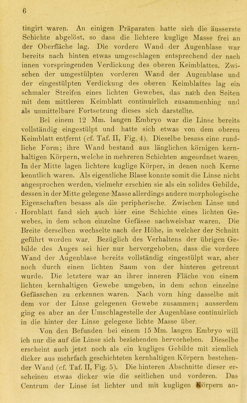 tingirt vyaren. An einigen Präparaten hatte sich die äusserste Schichte abgelöst, so dass die lichtere kuglige Masse frei an der Oberfläche lag. Die vordere Wand der Augenblase war bereits nach hinten etwas umgeschlagen entsprechend der nach innen vorspringenden Verdickung des oberen Keimblattes. Zwi- schen der umgestülpten vorderen Wand der Augcnblase und der eingestülpten Verdickung des oberen Keimblattes lag ein schmaler Streifen eines lichten Gewebes, das nach den Seiten mit dem mittleren Keimblatt continuirlich zusammenhing und als unmittelbare Fortsetzung dieses sich darstellte. Bei einem 12 Mm. langen Embryo war die Linse bereits vollständig eingestülpt und hatte sich etwas von dem oberen Keimblatt entfernt (cf. Taf. II, Fig. 4). Dieselbe besass eine rund- liche Form; ihre Wand bestand aus länglichen körnigen kern- haltigen Körpern, welche in mehreren Schichten angeordnet waren. In der Mitte lagen lichtere kuglige Körper, in denen noch Kerne kenntlich waren. Als eigentliche Blase konnte somit die Linse nicht angesprochen werden, vielmehr erschien sie als ein solides Gebilde, dessen in der Mitte gelegene Masse allerdings andere morphologische Eigenschaften besass als die peripherische. Zwischen Linse und • Hornblatt fand sich auch hier eine Schichte eines lichten Ge- webes, in dem schon einzelne Gefässe nachweisbar waren. Die Breite derselben wechselte nach der Höhe, in welcher der Schnitt geführt worden war. Bezüglich des Verhaltens der übrigen Ge- bilde des Auges sei hier nur hervorgehoben, dass die vordere Wand der Augenblase bereits vollständig eingestülpt war, aber noch durch einen lichten Saum von der hinteren getrennt wurde. Die letztere war an ihrer inneren Fläche von einem lichten kernhaltigen Gewebe umgeben, in dem schon einzelne Gefässchen zu erkennen waren. Nach vorn hing dasselbe mit dem vor der Linse gelegenen Gewebe zusammen; ausserdem ging es aber an der Umschlagestelle der Augenblase continuirlich in die hinter der Linse gelegene lichte Masse über. Von den Befunden bei einem 15 Mm. langen Embryo will ich nur die auf die Linse sich beziehenden hervorheben. Dieselbe erscheint auch jetzt noch als ein kugliges Gebilde mit ziemlich dicker aus mehrfach geschichteten kernhaltigen Körpern bestehen- der Wand (cf. Taf. II, Fig. 5). Die hinteren Abschnitte dieser er- scheinen etwas dicker wie die seitlichen und vorderen. Das Centrum der Linse ist lichter und mit kugligen Jörpern an-