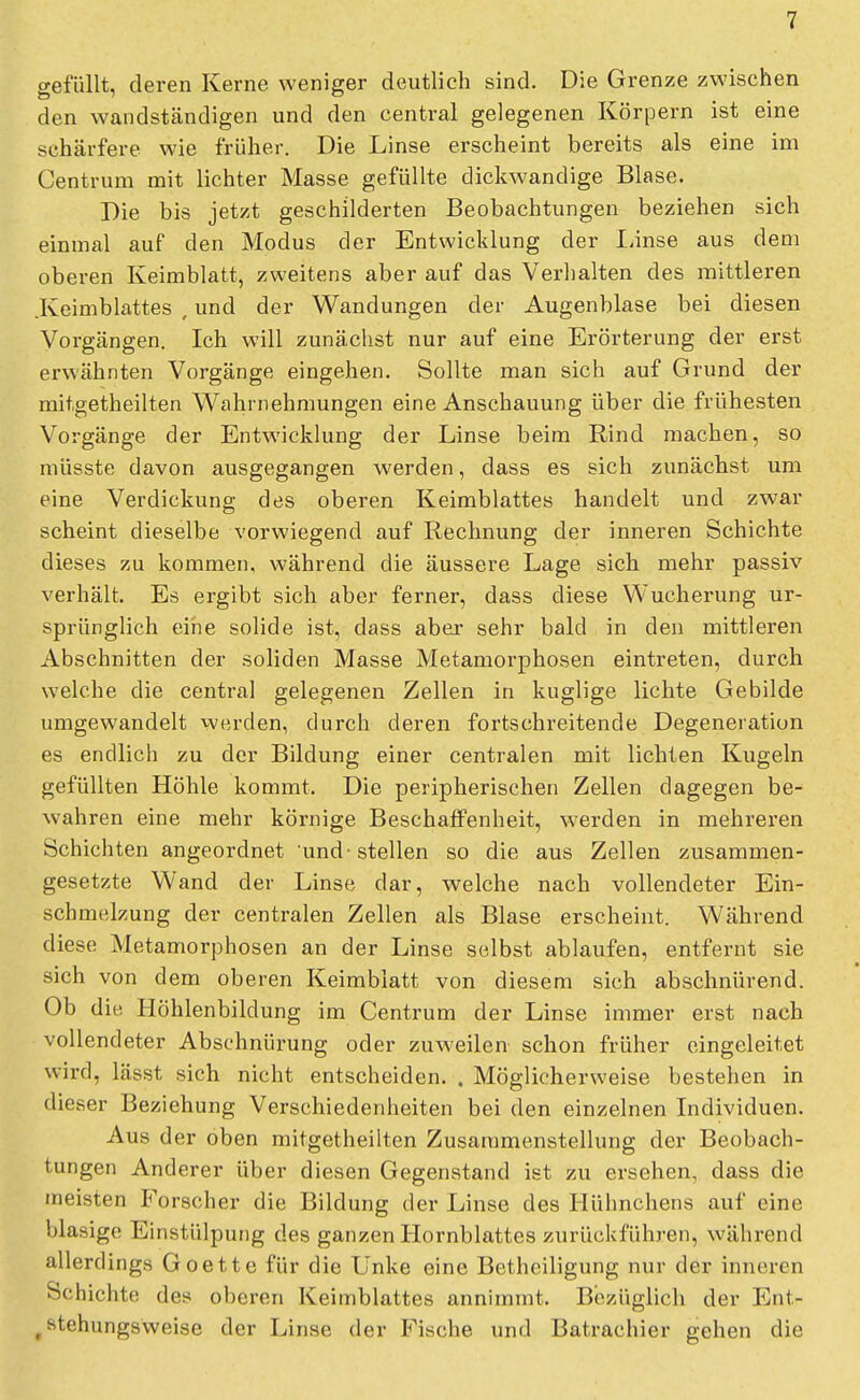 gefüllt, deren Kerne weniger deutlich sind. Die Grenze zwischen den wandständigen und den central gelegenen Körpern ist eine schärfere wie früher. Die Linse erscheint bereits als eine im Centrum mit lichter Masse gefüllte dickwandige Blase. Die bis jetzt geschilderten Beobachtungen beziehen sich einmal auf den Modus der Entwicklung der Linse aus dem oberen Keimblatt, zweitens aber auf das Verhalten des mittleren .Keimblattes , und der Wandungen der Augenblase bei diesen Vorgängen. Ich will zunächst nur auf eine Erörterung der erst erwähnten Vorgänge eingehen. Sollte man sich auf Grund der mitgetheilten Wahrnehmungen eine Anschauung über die frühesten Vorgänge der Entwicklung der Linse beim Rind machen, so müsste davon ausgegangen werden, dass es sich zunächst um eine Verdickung des oberen Keimblattes handelt und zwar scheint dieselbe vorwiegend auf Rechnung der inneren Schichte dieses zu kommen, während die äussere Lage sich mehr passiv verhält. Es ergibt sich aber ferner, dass diese Wucherung ur- sprünglich eine solide ist, dass aber sehr bald in den mittleren Abschnitten der soliden Masse Metamorphosen eintreten, durch welche die central gelegenen Zellen in kuglige lichte Gebilde umgewandelt werden, durch deren fortschreitende Degeneration es endlich zu der Bildung einer centralen mit lichten Kugeln gefüllten Höhle kommt. Die peripherischen Zellen dagegen be- wahren eine mehr körnige Beschaffenheit, werden in mehreren Schichten angeordnet und-stellen so die aus Zellen zusammen- gesetzte Wand der Linse dar, welche nach vollendeter Ein- scbmelzung der centralen Zellen als Blase erscheint. Während diese Metamorphosen an der Linse selbst ablaufen, entfernt sie sich von dem oberen Keimblatt von diesem sich abschnürend. Ob die Höhlenbildung im Centrum der Linse immer erst nach vollendeter Abschnürung oder zuweilen schon früher eingeleitet wird, lässt sich nicht entscheiden. . Möglicherweise bestehen in dieser Beziehung Verschiedenheiten bei den einzelnen Individuen. Aus der oben mitgetheilten Zusammenstellung der Beobach- tungen Anderer über diesen Gegenstand ist zu ersehen, dass die meisten Forscher die Bildung der Linse des Hühnchens auf eine blasige Einstülpung des ganzen Hornblattes zurückführen, während allerdings Goette für die Unke eine Betheiligung nur der inneren Schichte des oberen Keimblattes annimmt. Bezüglich der Ent- rstehungsweise der Linse der Fische und Batrachier gehen die