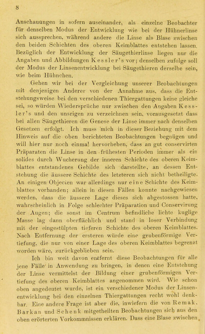 Anschauungen in sofern auseinander, als einzelne Beobachter für denselben Modus der Entwicklung wie bei der Hühnerlinse sich aussprechen, während andere die Linse als Blase zwischen den beiden Schichten des oberen Keimblattes entstehen lassen. Bezüglich der Entwicklung der Säugethierlinse liegen nur die Angaben und Abbildungen Kessler's vor; denselben zufolge soll der Modus der Linsenentwicklung bei Säugethieren derselbe sein, wie beim Hühnchen. Gehen wir bei der Vergleichung unserer Beobachtungen mit denjenigen Anderer von der Annahme aus, dass die Ent- stehungsweise bei den verschiedenen Thiergattungen keine gleiche sei, so würden Wiedersprüche nur zwischen den Angaben Kess- ler's und den unsrigen zu verzeichnen sein, vorausgesetzt dass bei allen Säugethieren die Genese der Linse immer nach denselben Gesetzen erfolgt. Ich muss mich in dieser Beziehung mit dem Hinweis auf die oben berichteten Beobachtungen begnügen und will hier nur noch einmal hervorheben, dass an gut conservirten Präparaten die Linse in den frühesten Perioden immer als ein solides durch Wucherung der inneren Schichte des oberen Keim- blattes entstandenes Gebilde sich darstellte, an dessen Ent- stehung die äussere Schichte des letzteren sich nicht betheiligte. An einigen Objecien war allerdings nur eine Schichte des Keim- blattes vorhanden; allein in diesen Fällen konnte nachgewiesen werden, dass die äussere Lage dieses sich abgestossen hatte, wahrscheinlich in Folge schlechter Präparation und Conservirung der Augen; die sonst im Centrum befindliche lichte kuglige Masse lag dann oberflächlich und stand in loser Verbindung mit der eingestülpten tieferen Schichte des oberen Keimblattes. Nach Entfernung der ersteren würde eine grubenförmige Ver- tiefung, die nur von einer Lage des oberen Keimblattes begrenzt worden wäre, zurückgeblieben sein. Ich bin weit davon entfernt diese Beobachtungen für alle jene Fälle in Anwendung zu bringen, in denen eine Entstehung der Linse vermittelst der Bildung einer grubenförmigcn Ver- tiefung des oberen Keimblattes angenommen wird. Wie schon oben angedeutet wurde, ist ein verschiedener Modus der Linsen- entwicklung bei den einzelnen Thiergattungen recht wohl denk- bar. Eine andere Frage ist aber die, inwiefern die vonRemak. Bark an und Schenk mitgetheilten Beobachtungen sieh aus den oben erörterten Vorkommnissen erklären. Dass eine Blase zwischen.