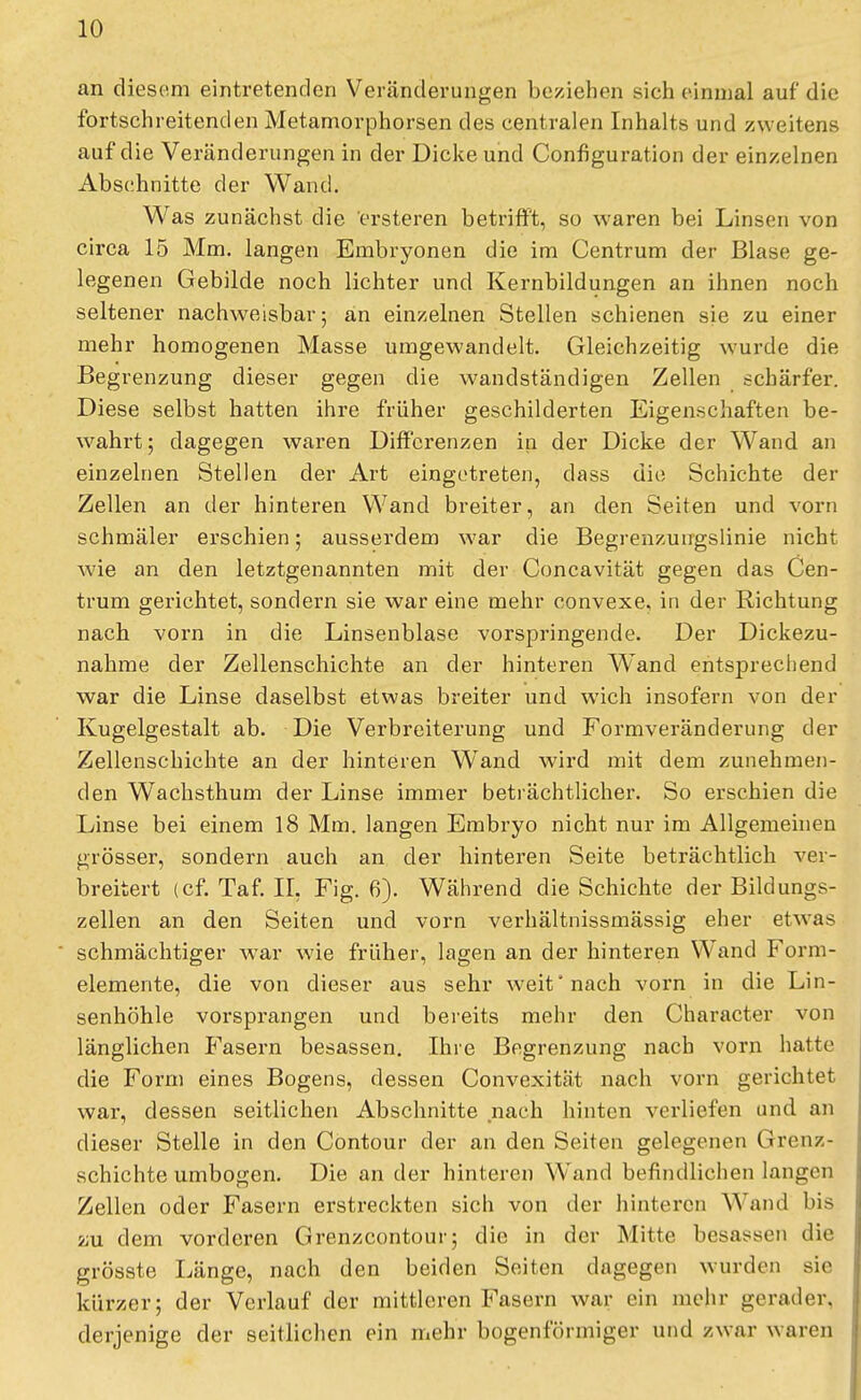 an diesem eintretenden Veränderungen beziehen sich einmal auf die fortschreitenden Metamorphosen des centralen Inhalts und zweitens auf die Veränderungen in der Dicke und Configuration der einzelnen Abschnitte der Wand. Was zunächst die ersteren betrifft, so waren bei Linsen von circa 15 Mm. langen Embryonen die im Centrum der Blase ge- legenen Gebilde noch lichter und Kernbildungen an ihnen noch seltener nachweisbar; an einzelnen Stellen schienen sie zu einer mehr homogenen Masse umgewandelt. Gleichzeitig wurde die Begrenzung dieser gegen die wandständigen Zellen schärfer. Diese selbst hatten ihre früher geschilderten Eigenschaften be- wahrt; dagegen waren Differenzen in der Dicke der Wand an einzelnen Stellen der Art eingetreten, dass die Schichte der Zellen an der hinteren Wand breiter, an den Seiten und vorn schmäler erschien; ausserdem war die Begrenzungslinie nicht wie an den letztgenannten mit der Concavität gegen das Cen- trum gerichtet, sondern sie war eine mehr convexe, in der Richtung nach vorn in die Linsenblase vorspringende. Der Dickezu- nahme der Zellenschichte an der hinteren Wand entsprechend war die Linse daselbst etwas breiter und wich insofern von der Kugelgestalt ab. Die Verbreiterung und Formveränderung der Zellenschichte an der hinteren WTand wird mit dem zunehmen- den Wachsthum der Linse immer beträchtlicher. So erschien die Linse bei einem 18 Mm. langen Embryo nicht nur im Allgemeinen grösser, sondern auch an der hinteren Seite beträchtlich ver- breitert (cf. Taf. IL Fig. 6). Während die Schichte der Bildungs- zellen an den Seiten und vorn verhältnissmässig eher etwas schmächtiger war wie früher, lagen an der hinteren Wand Form- elemente, die von dieser aus sehr weit'nach vorn in die Lin- senhöhle vorsprangen und bereits mehr den Character von länglichen Fasern besassen. Ihre Begrenzung nach vorn hatte die Form eines Bogens, dessen Convexität nach vorn gerichtet war, dessen seitlichen Abschnitte nach hinten verliefen und an dieser Stelle in den Contour der an den Seiten gelegenen Grenz - schichte umbogen. Die an der hinteren Wand befindlichen langen Zellen oder Fasern erstreckten sich von der hinteren Wand bis zu dem vorderen Grenzcontour; die in der Mitte besagen die grösste Länge, nach den beiden Seiten dagegen wurden sie kürzer; der Verlauf der mittleren Fasern war ein mehr gerader, derjenige der seitlichen ein mehr bogenförmiger und zwar waren