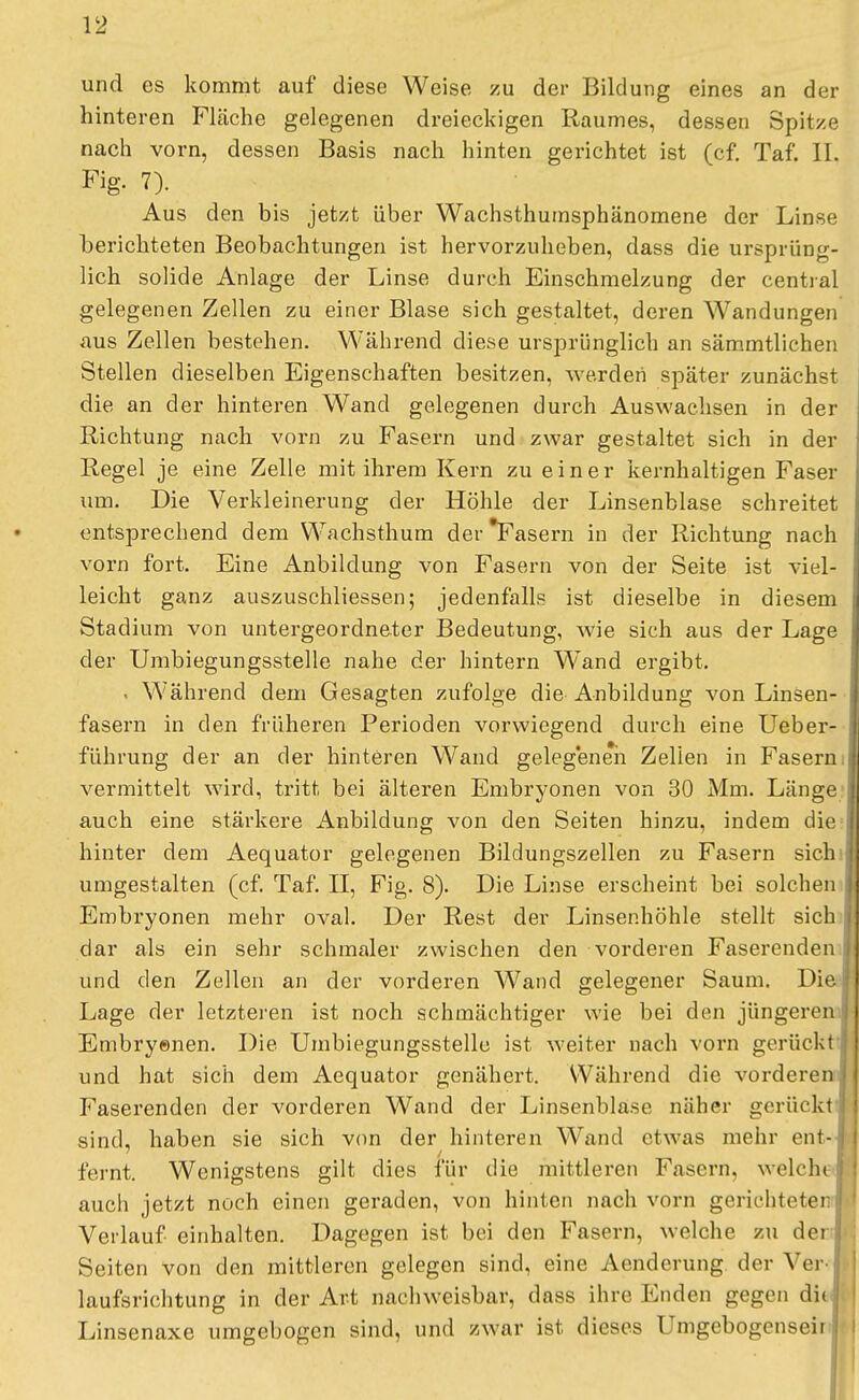 und es kommt auf diese Weise zu der Bildung eines an der hinteren Fläche gelegenen dreieckigen Raumes, dessen Spitze nach vorn, dessen Basis nach hinten gerichtet ist (cf. Taf. IL Fig. 7). Aus den bis jetzt über Wachsthumsphänomene der Linse berichteten Beobachtungen ist hervorzuheben, dass die ursprüng- lich solide Anlage der Linse durch Einschmelzung der central gelegenen Zellen zu einer Blase sich gestaltet, deren Wandungen aus Zellen bestehen. Während diese ursprünglich an sämmtlichen Stellen dieselben Eigenschaften besitzen, werden später zunächst die an der hinteren Wand gelegenen durch Auswachsen in der Richtung nach vorn zu Fasern und zwar gestaltet sich in der Regel je eine Zelle mit ihrem Kern zu einer kernhaltigen Faser um. Die Verkleinerung der Höhle der Linsenblase schreitet entsprechend dem Wachsthum derTasern in der Richtung nach vorn fort. Eine Anbildung von Fasern von der Seite ist viel- leicht ganz auszuschliessen; jedenfalls ist dieselbe in diesem Stadium von untergeordneter Bedeutung, wie sich aus der Lage der Umbiegungsstelle nahe der hintern Wand ergibt. . Während dem Gesagten zufolge die Anbildung von Linsen- fasern in den früheren Perioden vorwiegend durch eine Ueber- führung der an der hinteren Wand gelegenen Zellen in Fasern vermittelt wird, tritt bei älteren Embryonen von 30 Mm. Länge auch eine stärkere Anbildung von den Seiten hinzu, indem die hinter dem Aequator gelegenen Bildungszellen zu Fasern sich umgestalten (cf. Taf. II, Fig. 8). Die Linse erscheint bei solchen Embryonen mehr oval. Der Rest der Linsenhöhle stellt sich dar als ein sehr schmaler zwischen den vorderen Faserenden und den Zellen an der vorderen Wand gelegener Saum. Die Lage der letzteren ist noch schmächtiger wie bei den jüngeren Embryenen. Die Umbiegungsstelle ist weiter nach vorn gerückt und hat sich dem Aequator genähert. Während die vorderen I Faserenden der vorderen Wand der Linsenblase näher gerückt sind, haben sie sich von der hinteren Wand etwas mehr ent-J feint. Wenigstens gilt dies für die mittleren Fasern, welche! auch jetzt noch einen geraden, von hinten nach vorn gerichtete) Verlauf einhalten. Dagegen ist bei den Fasern, welche zu der ; Seiten von den mittleren gelegen sind, eine Aenderung der Ver l laufsrichtung in der Art nachweisbar, dass ihre Enden gegen diij. Linsenaxe umgebogen sind, und zwar ist dieses Umgebogenseirl