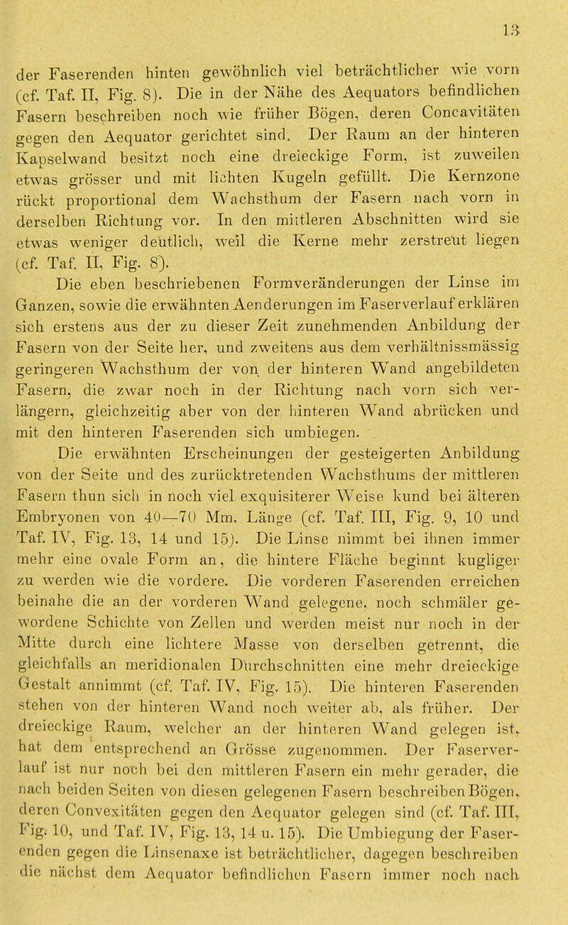 der Faserenden hinten gewöhnlich viel beträchtlicher wie vorn (cf. Taf. II, Fig. 8). Die in der Nähe des Aequators befindlichen Fasern beschreiben noch wie früher Bögen, deren Concavitäten gegen den Aequator gerichtet sind. Der Raum an der hinteren Kapselwand besitzt noch eine dreieckige Form, ist zuweilen etwas grösser und mit lichten Kugeln gefüllt. Die Kernzone rückt proportional dem Wachsthum der Fasern nach vorn in derselben Richtung vor. In den mittleren Abschnitten wird sie etwas weniger deutlich, weil die Kerne mehr zerstreut liegen (cf. Taf. 0, Fig. 8). Die eben beschriebenen Formveränderungen der Linse im Ganzen, sowie die erwähnten Aenderungen im Faser verlauf erklären sich erstens aus der zu dieser Zeit zunehmenden Anbilclung der Fasern von der Seite her, und zweitens aus dem verhältnissmässig geringeren Wachsthum der von der hinteren Wand angebildeten Fasern, die zwar noch in der Richtung nach vorn sich ver- längern, gleichzeitig aber von der hinteren Wand abrücken und mit den hinteren I^aserenden sich umbiegen. Die erwähnten Erscheinungen der gesteigerten Anbildung von der Seite und des zurücktretenden Wachsthums der mittleren Fasern thun sich in noch viel exquisiterer Weise kund bei älteren Embryonen von 40—70 Mm. Länge (cf. Taf. III, Fig. 9, 10 und Taf. IV, Fig. 13, 14 und 15). Die Linse nimmt bei ihnen immer mehr eine ovale Form an, die hintere Fläche beginnt kugliger zu werden wie die vordere. Die vorderen Faserenden erreichen beinahe die an der vorderen Wand gelegene, noch schmäler ge- wordene Schichte von Zellen und werden meist nur noch in der Mitte durch eine lichtere Masse von derselben getrennt, die gleichfalls an meridionalen Durchschnitten eine mehr dreieckige Gestalt annimmt (cf. Taf. IV, Fig. 15). Die hinteren Faserenden stehen von der hinteren Wand noch weiter ab, als früher. Der dreieckige Raum, welcher an der hinteren Wand gelegen ist,, hat dem entsprechend an Grösse zugenommen. Der Faserver- lauf ist nur noch bei den mittleren Fasern ein mehr gerader, die nach beiden Seiten von diesen gelegenen Fasern beschreiben Bögen, deren Convexitiiten gegen den Aequator gelegen sind (cf. Taf. III, Figj 10, und Taf. IV, Fig. 13, 14 u. 15). Die Umbiegung der Faser- endon gegen die Linsenaxe ist beträchtlicher, dagegen beschreiben die nächst dem Aequator befindlichen Fasern immer noch nach