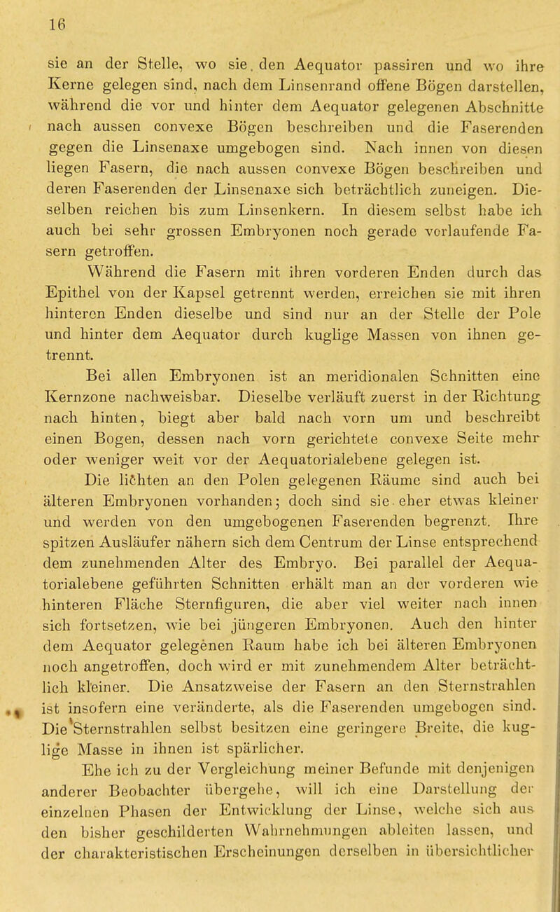 sie an der Stelle, wo sie. den Aequator passiren und wo ihre Kerne gelegen sind, nach dem Linsenrand offene Bögen darstellen, während die vor und hinter dem Aequator gelegenen Abschnitte i nach aussen convexe Bögen beschreiben und die Faserenden gegen die Linsenaxe umgebogen sind. Nach innen von diesen liegen Fasern, die nach aussen convexe Bögen beschreiben und deren Faserenden der Linsenaxe sich beträchtlich zuneigen. Die- selben reichen bis zum Linsenkern. In diesem selbst habe ich auch bei sehr grossen Embryonen noch gerade vorlaufende Fa- sern getroffen. Während die Fasern mit ihren vorderen Enden durch das Epithel von der Kapsel getrennt werden, erreichen sie mit ihren hinteren Enden dieselbe und sind nur an der Stelle der Pole und hinter dem Aequator durch kuglige Massen von ihnen ge- trennt. Bei allen Embryonen ist an meridionalen Schnitten eine Kernzone nachweisbar. Dieselbe verläuft zuerst in der Richtung nach hinten, biegt aber bald nach vorn um und beschreibt einen Bogen, dessen nach vorn gerichtete convexe Seite mehr oder weniger weit vor der Aequatorialebene gelegen ist. Die lichten an den Polen gelegenen Räume sind auch bei älteren Embrvonen vorhanden; doch sind sie-eher etwas kleiner und werden von den umgebogenen Faserenden begrenzt. Ihre spitzen Ausläufer nähern sich dem Centrum der Linse entsprechend dem zunehmenden Alter des Embryo. Bei parallel der Aequa- torialebene geführten Schnitten erhält man an der vorderen wie hinteren Fläche Sternfiguren, die aber viel weiter nach innen sich fortsetzen, wie bei jüngeren Embryonen. Audi den hinter dem Aequator gelegenen Raum habe ich bei älteren Embryonen noch angetroffen, doch wird er mit zunehmendem Alter beträcht- lich kleiner. Die Ansatzweise der Fasern an den Sternstrahlen ist insofern eine veränderte, als die Faserenden umgebogen sind. Die'Sternstrahlen selbst besitzen eine geringere Breite, die kug- lige Masse in ihnen ist spärlicher. Ehe ich zu der Vergleichung meiner Befunde mit denjenigen anderer Beobachter übergehe, will ich eine Darstellung der einzelnen Phasen der Entwicklung der Linse, welche sich aus den bisher geschilderten Wahrnehmungen ableiten lassen, und der charakteristischen Erscheinungen derselben in übersichtlicher