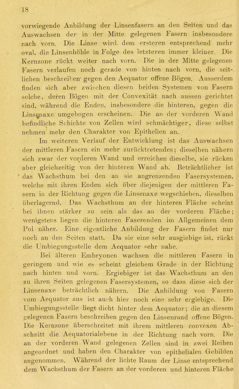 vorwiegende Anbildung der Linsenfasern an den Seiten und das Auswachsen der in der Mitte gelegenen Fasern insbesondere nach vorn. Die Linse wird, dem ersteren entsprechend mehr oval, die Linsenhöhle in Folge des letzteren immer kleiner. Die Kernzone rückt weiter nach vorn. Die in der Mitte gelegenen Fasern verlaufen noch gerade von hinten nach vorn, die seit- lichen beschreiben' gegen den Aequator offene Bögen. Ausserdem finden sich aber zwischen diesen beiden Systemen von Fasern solche, deren Bögen mit der Convexität nach aussen gerichtet sind, während die Enden, insbesondere die hinteren, gegen die Linsenaxe umgebogen erscheinen. Die an der vorderen Wand befindliche Schichte von Zellen wird schmächtiger, diese selbst nehmen' mehr den Charakter von Epithelien an. Im weiteren Verlauf der Entwicklung ist das Auswachsen der mittlei'en Fasern ein mehr zurücktretendes; dieselben nähern sich zwar der vorderen Wand und erreichen dieselbe, sie rücken aber gleichzeitig von der hinteren Wand ab. Beträchtlicher ist das WTachsthum bei den an sie angrenzenden Fasersystemen, welche mit ihren Enden sich über diejenigen der mittleren Fa- sern in der Richtung gegen die Linsenaxe wegschieben, dieselben überlagernd. Das Wachsthum an der hinteren Fläche scheint bei ihnen stärker zu sein als das an der vorderen Fläche; wenigstens liegen die hinteren Faserenden im Allgemeinen dem Pol näher. Eine eigentliche Anbildung der Fasern findet nur noch an den Seiten statt. Da sie eine sehr ausgiebige ist, rückt die Umbiegungsstelle dem Aequator sehr nahe. Bei älteren Embryonen wachsen die mittleren Fasern in geringem und wie es scheint gleichem Grade in der Richtung nach hinten und vorn. Ergiebiger ist das Wachsthum an den zu ihren Seiten gelegenen Fasersystemen, so dass diese sich der Linsenaxe beträchtlich nähern. Die Anbildung von Fasern vom Aequator aus ist auch hier noch eine sehr ergiebige. Die Umbiegungsstelle liegt dicht hinter dem Aequator; die an diesem gelegenen Fasern beschreiben gegen den Linsenrand offene Bögen. Die Kernzone überschreitet mit ihrem mittleren convexen Ab- schnitt die Aequatorialebene in der Richtung nach vorn. Die an der vorderen Wand gelegenen Zellen sind in zwei Reihen angeordnet und haben den Charakter von epithelialen Gebilden angenommen. Während der lichte Raum der Linse entsprechend dem Wachsthum der Fasern an der vorderen und hinteren Fläche