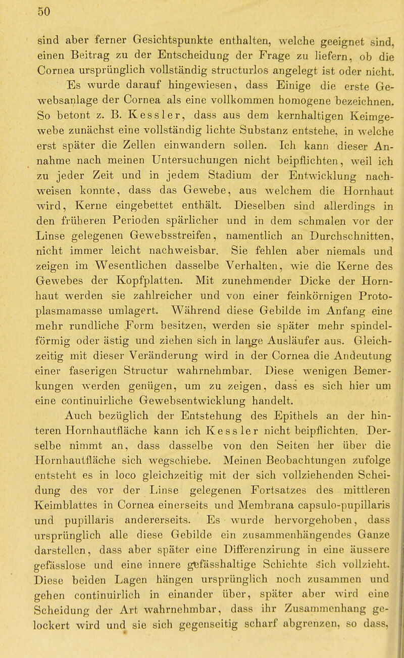 sind aber ferner Gesichtspunkte enthalten, welche geeignet sind, einen Beitrag zu der Entscheidung der Frage zu liefern, ob die Cornea ursprünglich vollständig structurlos angelegt ist oder nicht. Es wurde darauf hingewiesen, dass Einige die erste Ge- websanlage der Cornea als eine vollkommen homogene bezeichnen. So betont z. B. Kessler, dass aus dem kernhaltigen Keimge- webe zunächst eine vollständig lichte Substanz entstehe, in welche erst später die Zellen einwandern sollen. Ich kann dieser An- nahme nach meinen Untersuchungen nicht beipflichten, weil ich zu jeder Zeit und in jedem Stadium der Entwicklung nach- weisen konnte, dass das Gewebe, aus welchem die Hornhaut wird, Kerne eingebettet enthält. Dieselben sind allerdings in den früheren Perioden spärlicher und in dem schmalen vor der Linse gelegenen Gewebsstreifen, namentlich an Durchschnitten, nicht immer leicht nachweisbar. Sie fehlen aber niemals und zeigen im Wesentlichen dasselbe Verhalten, wie die Kerne des Gewebes der Kopfplatten. Mit zunehmender Dicke der Horn- haut werden sie zahlreicher und von einer feinkörnigen Proto- plasmamasse umlagert. Während diese Gebilde im Anfang eine mehr rundliche .Form besitzen, werden sie später mehr spindel- förmig oder ästig und ziehen sich in lange Ausläufer aus. Gleich- zeitig mit dieser Veränderung wird in der Cornea die Andeutung einer faserigen Structur wahrnehmbar. Diese wenigen Bemer- kungen werden genügen, um zu zeigen, dass es sich hier um eine continuirliche Gewebsentwicklung handelt. Auch bezüglich der Entstehung des Epithels an der hin- teren Hornhautfläche kann ich Kessler nicht beipflichten. Der- selbe nimmt an, dass dasselbe von den Seiten her über die Hornhautfläche sich wegschiebe. Meinen Beobachtungen zufolge entsteht es in loco gleichzeitig mit der sich vollziehenden Schei- dung des vor der Linse gelegenen Fortsatzes des mittleren Keimblattes in Cornea einerseits und Membrana capsulo-pupillaris und pupillaris andererseits. Es wurde hervorgehoben, dass ursprünglich alle diese Gebilde ein zusammenhängendes Ganze darstellen, dass aber später eine Differenzirung in eine äussere gefässlose und eine innere gefässhaltige Schichte sich vollzieht. Diese beiden Lagen hängen ursprünglich noch zusammen und gehen continuirlich in einander über, später aber wird eine Scheidung der Art wahrnehmbar, dass ihr Zusammenhang ge- lockert wird und sie sich gegenseitig scharf abgrenzen, so dass,