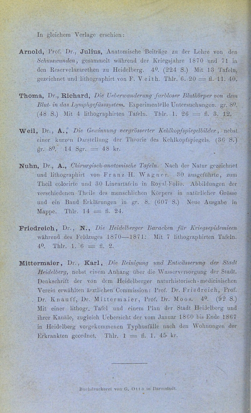 In gleichem Verlage erschien: Arnold, Prof. Dr., Julius, Anatomische 'Beiträge zu der Lehre von ihn Schussiounden, gesammelt während der Kriegsjahre 1870 und 71 in den Rcservelazarethen zu Heidelberg. 40. (224 S.) Mit 13 Tafeln, gezeichnet und lithographirt von F. V eith. Thlr. 6. 20 === fl. 11. 40. Thoma, Dr., Hichard, Die TJeberioanderung farbloser Blutkörpc.r von dem Blut- in das Lymphgefässsystem. Experimentelle Untersuchungen, gr. 8°. (48 S.) Mit 4 lithographirten Tafeln. Thlr. 1. 26 = fl. 3. 12. Weil, Dr., A., Die Gewinnung vergrösserter Kehlkopfspiegelbilder, nebst einer kurzen Darstellung der Theorie des Kehlkopfspiegels. (36 SV) gr. 8°. 14 Sgr. p 48 kr. Nuhn, Dr., A., Chirurgisch-anatomische Tafeln. Nach der Natur gezeichnet und lithographirt von Franz II. Wagner. 30 ausgeführte, zum Theil colorir'te und 30 Lineartafeln in Royal-Folio. Abbildungen der verschiedenen Theilc des menschlichen Körpers in natürlicher Grösse und ein Band Erklärungen in gr. 8. (607 S.) Neue Ausgabe in Mappe. Thlr. 14 = fl. 24. Friedreich, Dr., N., Die Heidelberger Baracken für Kriegsejndemieen während des Feldzuges 1870—1871: Mit 7 lithographirten Tafeln. 40. Thlr. 1. '6 = fl. 2. Mittermaier, Dr., Karl, Die Reinigung und Entwässerung der Stadl Heidelberg, nebst einem Anhang über die Wasserversorgung der Sradt. Denkschrift der von dem Heidelberger naturhistorisch-mrdicinischen Verein erwählten ärztlichen Commission: Prof. Dr. Friedreich, Prof. . Dr. Knau ff, Dr. Mittermaier, Prof. Dr. Moos. 4°. (92 S.) Mit einer lithogr. Tafel und einem Plan der Stadt Heidelberg und ihrer Kanäle, zugleich Uebersicht der vom Januar 1S60 bis Ende 186 7 in Heidelberg vorgekommenen Typhuslalle nach den Wohnungen der Erkrankten geordnet. Thlr. 1 =11. 1. 45 kr. Butshdruclcjsroi von fl. (Hin in DaHUSt&dt.