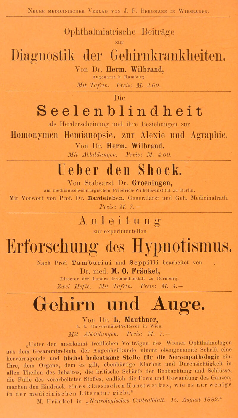 NkUEB MED1CINIBCUKB VkKLAG VON J. F. BeBGMAKN IX WlESHAOfcN. Oplithalmiatrisclie Beiträge zur Diagnostik der Gehirnlvrankheiten. Von Dr. Herrn. Wilbrand, Augenarzt in Hamburg. Mit Tafeln. Preis: M. 3.60. Die Seelenblindheit als Herdersclieinung und ihre Beziehungen zur Homonymen Hemianopsie, zur Alexie und Agraphie. You Dr. Herrn. Wilbrand. Mit Abbildungen. Preis: M. 4.(10. lieber den Shock. Yon Stabsarzt Dr. Groeningen, am niedicinisch-chirurgischen Friedrioli-Wilhelui-Institut zu Berlin. Mit Vorwort von Prof. Dr. Bardelebon, Generalarzt und Geh. Medicinalrath. Preis: M. /.— A ii 1 e i t n n g zur experimentellen Erforschung des Hypnotismus. Naoh Prof. Tamburini und Seppilli bearbeitet von Dr. med. M. 0. Frankel, Director der Landes-Irrenheilanstalt zu Hornburg'. Zwei Hefte. Mit Tafeln. Preis: M. 4.- Grehirn und Auge. Von Dr. L. Mauthner, U. k, Univcrgitäts-Professor in Wien. Mit Abbildungen. Preis: M. 7.— „Unter den anerkannt trefflichen Vorträgen des Wiener Ophthalmologen aus dem Gesammtgebicte der Augenheilkunde nimmt obengenannte Schritt eine hervorragende und höchst bedeutsame Stelle für die Ncnenpathologic ein. Ihre, dem Organe, dem es gilt, ebenbürtige Klarheit und Durchsichtigkeit in allen Theilcn des Inhaltes, die kritische Schärte der Beobachtung und Schlüsse, die Fülle des verarbeiteten Stoffes, endlich die Kenn und Gewandung des Ganzen, machen den Eindruck eines klassischen Kunstwerkes, wie es nur wenige in der medicinisclien Literatur giebt.1'