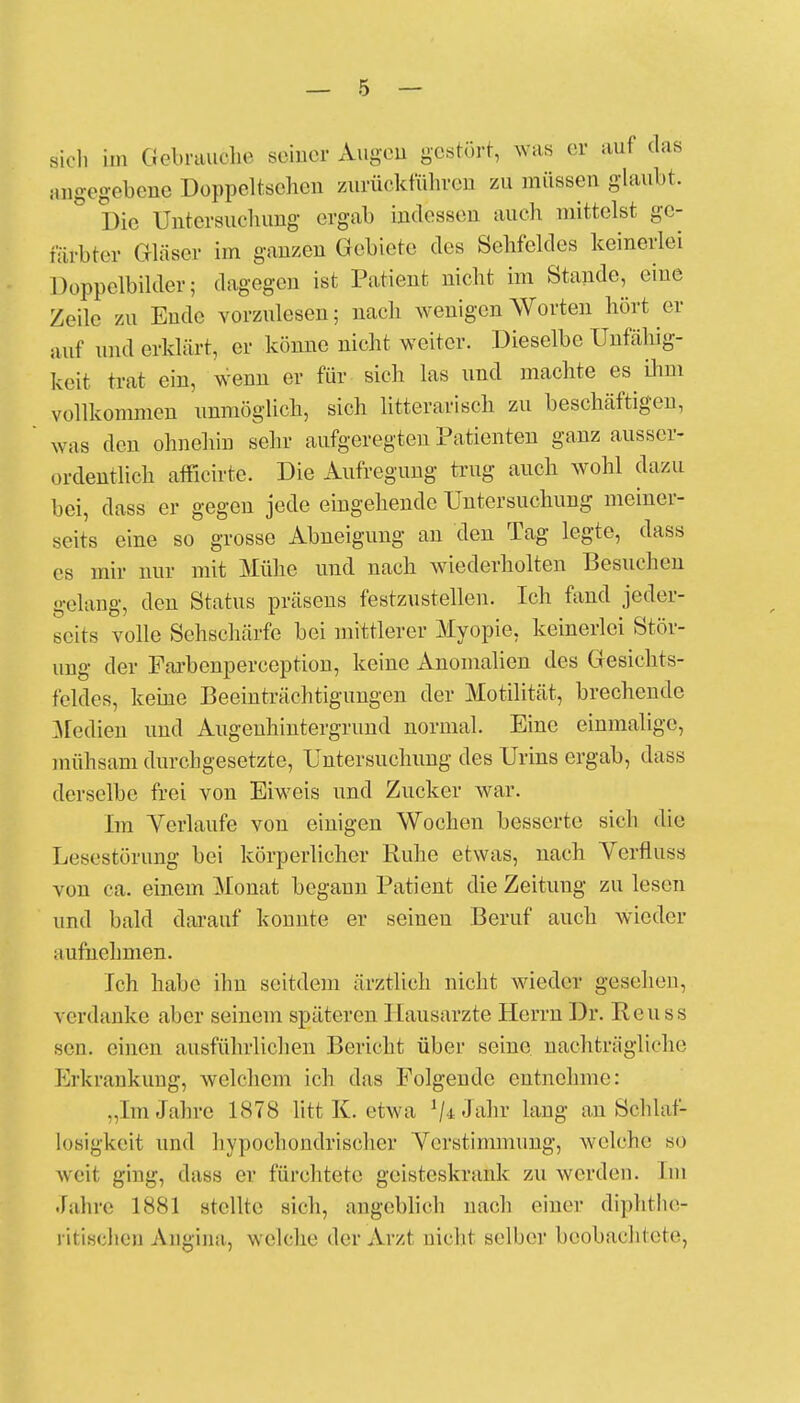 sich im Gebrauche seiner Augen gestört, was er auf das angegebene Doppeltsehen zurückführen zu müssen glaubt. Die Untersuchung- ergab indessen auch mittelst ge- färbter Gläser im ganzen Gebiete des Sehfeldes keinerlei Doppelbilder; dagegen ist Patient nicht im Stande, eine Zeile zu Ende vorzulesen; nach wenigen Worten hört er auf und erklärt, er könne nicht weiter. Dieselbe Unfähig- keit trat ein, wenn er für sich las und machte es ihm vollkommen unmöglich, sich litterarisch zu beschäftigen, was den ohnehin sehr aufgeregten Patienten ganz ausser- ordentlich afficirte. Die Aufregung trug auch wohl dazu bei, dass er gegen jede eingehende Untersuchung meiner- seits eine so grosse Abneigung an den Tag legte, dass es mir nur mit Mühe und nach wiederholten Besuchen gelang, den Status präsens festzustellen. Ich fand jeder- scits volle Sehschärfe bei mittlerer Myopie, keinerlei Stör- ung der Farbenperception, keine Anomalien des Gesichts- feldes, keine Beeinträchtigungen der Motilität, brechende Medien und Augenhintergrund normal. Eine einmalige, mühsam durchgesetzte, Untersuchung des Urins ergab, dass derselbe frei von Eiweis und Zucker war. Im Verlaufe von einigen Wochen besserte sich die Lesestörung bei körperlicher Ruhe etwas, nach Verfluss von ca. einem Monat begann Patient die Zeitung zu lesen und bald darauf konnte er seineu Beruf auch wieder aufnehmen. Ich habe ihn seitdem ärztlich nicht wieder gesehen, verdanke aber seinein späteren Hausärzte Herrn Dr. Reuss seil, einen ausführlichen Bericht über seine nachträgliche Erkrankung, welchem ich das Folgende entnehme: ..Im Jahre 1878 litt K. etwa V^dir lang an Schlaf- losigkeit und hypochondrischer Verstimmung, welche so weil ging, dass er fürchtete geisteskrank zu werden. Im Jahre 1881 stellte sich, angeblich nach einer diphthe- rischen Angina, welche der Arzt nicht selber beobachtete,