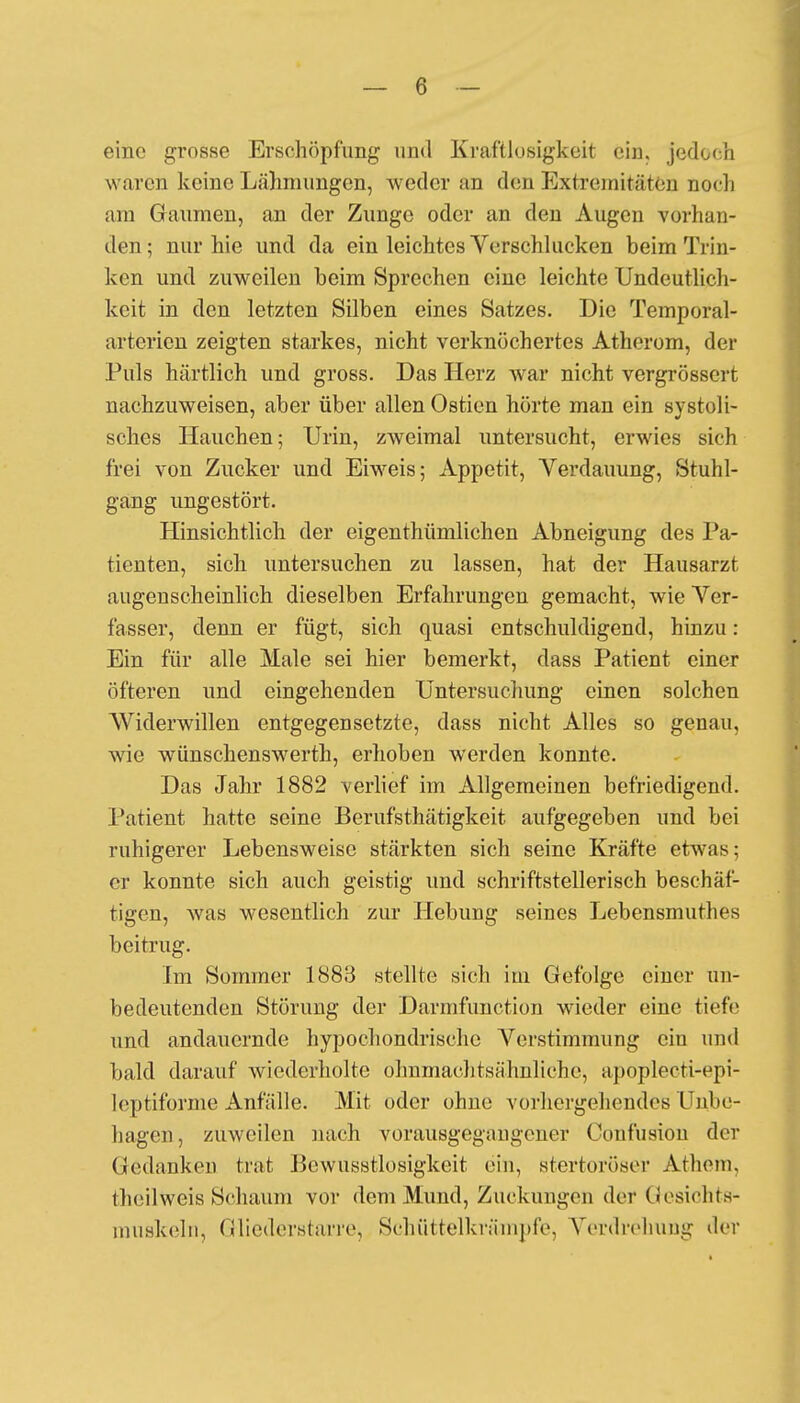 eine grosse Erschöpfung und Kraftlosigkeit ein. jedoch waren keine Lähmungen, weder an den Extremitäten noch am Gaumen, an der Zunge oder an den Augen vorhan- den; nur hie und da ein leichtes Verschlucken beim Trin- ken und zuweilen beim Sprechen eine leichte Undeutlich- keit in den letzten Silben eines Satzes. Die Temporal- arterien zeigten starkes, nicht verknöchertes Atherom, der Puls härtlich und gross. Das Herz war nicht vergrössert nachzuweisen, aber über allen Ostien hörte man ein systoli- sches Hauchen; Urin, zweimal untersucht, erwies sich frei von Zucker und Eiweis; Appetit, Verdauung, Stuhl- gang ungestört. Hinsichtlich der eigenthümlichen Abneigung des Pa- tienten, sich untersuchen zu lassen, hat der Hausarzt augenscheinlich dieselben Erfahrungen gemacht, wie Ver- fasser, denn er fügt, sich quasi entschuldigend, hinzu: Ein für alle Male sei hier bemerkt, dass Patient einer öfteren und eingehenden Untersuchung einen solchen Widerwillen entgegensetzte, dass nicht Alles so genau, wie wünschenswert!], erhoben werden konnte. Das Jahr 1882 verlief im Allgemeinen befriedigend. Patient hatte seine Berufstätigkeit aufgegeben und bei ruhigerer Lebensweise stärkten sich seine Kräfte etwas; er konnte sich auch geistig und schriftstellerisch beschäf- tigen, was wesentlich zur Hebung seines Lebensmuthes beitrug. Im Sommer 1883 stellte sich im Gefolge einer un- bedeutenden Störung der Darmfunction wieder eine tiefe und andauernde hypochondrische Verstimmung eiu und bald darauf Aviederholte ohnmachtsähnliche, apopleeti-epi- lcptiforme Anfälle. Mit oder ohne vorhergehendes Unbe- hagen, zuweilen nach vorausgegangener Confusion der Gedanken trat Pewusstlosigkeit ein, stertoröser Athem, theilweis Schaum vor dem Mund, Zuckungen der Gesichts- muskeln, Gliederstarre, Schüttelkrämpfe, Verdrehung der