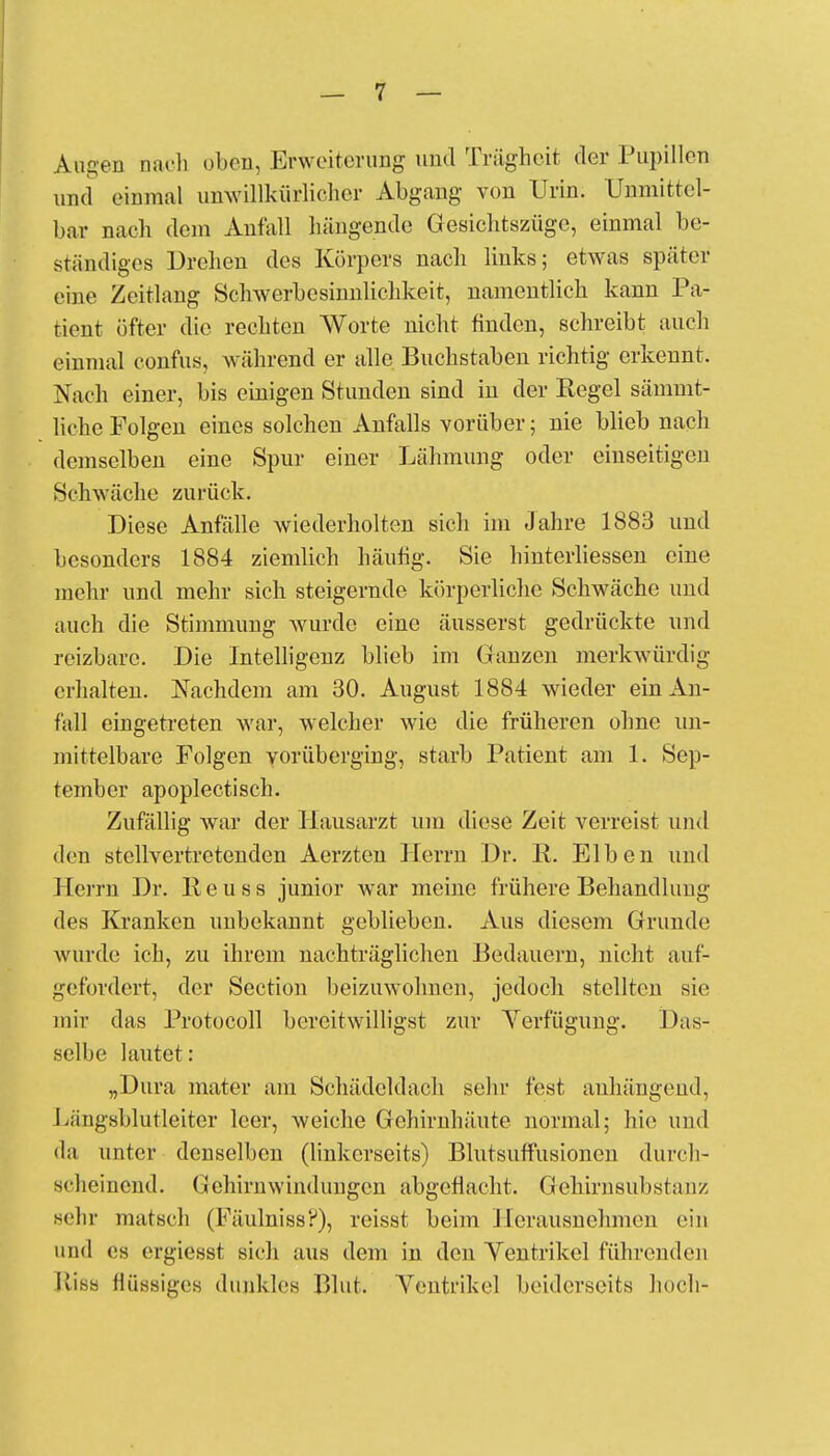 Augen [räch oben, Erweiterung und Trägheit der Pupillen und einmal unwillkürlicher Abgang von Urin. Unmittel- bar nach dem Anfall hängende Gesichtszüge, einmal be- ständiges Drehen des Körpers nach links; etwas später eine Zeitlang Schwerbesinnlichkeit, namentlich kann Pa- tient öfter die rechten Worte nicht finden, schreibt auch einmal confus, während er alle Buchstaben richtig erkennt. Nach einer, bis einigen Stunden sind in der Regel sämmt- liohe Folgen eines solchen Anfalls vorüber; nie blieb nach demselben eine Spur einer Lähmung oder einseitigen Schwäche zurück. Diese Anfälle wiederholten sich im Jahre 1883 und besonders 1884 ziemlich häufig. Sie hinterliessen eine mehr und mehr sich steigernde körperliche Schwäche und auch die Stimmung wurde eine äusserst gedrückte und reizbare. Die Intelligenz blieb im (.anzen merkwürdig erhalten. Nachdem am 30. August 1884 wieder ein Au- fall eingetreten war, welcher wie die früheren ohne un- mittelbare Folgen vorüberging, starb Patient am L Sep- tember apoplectisch. Zufällig war der Hausarzt um diese Zeit verreist und den stellvertretenden Aerzten Herrn Dr. R. Elben und Herrn Dr. R e u s s junior war meine frühere Behandlung des Kranken unbekannt geblieben. Aus diesem Grunde wurde ich, zu ihrem nachträglichen Bedauern, nicht auf- gefordert, der Section beizuwohnen, jedoch stellten sie mir das Protocoll bereitwilligst zur Verfügung. Das- selbe lautet: „Dura mater am Schädeldach sehr fest anhängend, kättgsblutleiter leer, weiche Gehirnhäute normal; hie und da unter denselben (linkerseits) Blutsuffusionen durch- scheinend. Gehirnwinduugcn abgeflacht. Gehirnsubstuu/. sehr matsch (Fäulniss?), reisst beim Herausnehmen ein und es ergiesst sich aus dem in den Yentrikel führenden Elisa flüssiges dunkles Blut. Ventrikel beiderseits hoch-