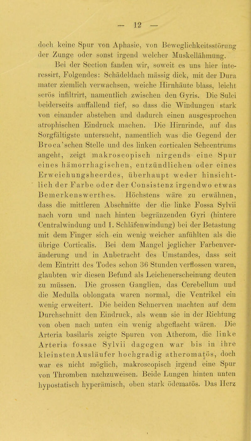 doch keine Spur von Aphasie, von Bcwcgliehkeitsstöri'üg der Zunge oder sonst irgend welcher Muskelläbmüng. Bei der Section fanden wir, soweit es uns hier inte- rcssirt, Folgendes: Schädeldach massig dick, mit der Dura mater ziemlich verwachsen, weiche Hirnhäute blass, leicht serös infiltrirt, namentlich zwischen den G-yris. Die Sulci beiderseits auffallend tief, so dass die Windungen stark von einander abstehen und dadurch einen ausgesprochen atrophischen Eindruck machen. Die Hirnrinde, auf das Sorgfältigste untersucht, namentlich was die Gegend der Broea'schen Stelle und des linken corticalen Sehcentrums angeht, zeigt makroscopisch nirgends eine Spur eines hämorrhagischen, entzündlichen oder eines Erweichungsheerdes, überhaupt weder hinsicht- lich der Farbe oder der Consistenz irgendwo etwas Bemerkenswerthes. Höchstens wäre zu erwähnen, dass die mittleren Abschnitte der die linke Fossa Sylvii nach vorn und nach hinten begränzenden Gyri (hintere Centralwindung und 1. Schläfenwandung) bei der Betastung mit dem Finger sich ein wenig weicher anfühlten als die übrige Corticalis. Bei dem Mangel jeglicher Farbenver- änderung und in Anbetracht des Umstandes, dass seit dem Eintritt des Todes schon 36 Stunden verflossen waren, glaubten wir diesen Befund als Leichenerscheinung deuten zu müssen. Die grossen Ganglien, das Cerebellum und die Medulla oblongata waren normal, die Ventrikel ein wenig erweitert. Die beiden Selmerven machten auf dem Durchschnitt den Eindruck, als wenn sie in der Richtung von oben nach unten ein wenig abgeflacht wären. Die Arteria basilaris zeigte Spuren von Atherom, die linke Arteria fossac Sylvii dagegen war bis in ihre kleinsten Ausläufer hochgradig atheromatös, doch war es nicht möglich, makroscopisch irgend eine Spur von Thromben nachzuweisen. Beide Lungen hinten unten hypostatisch hyperämisch, oben stark ödematös. Das Herz