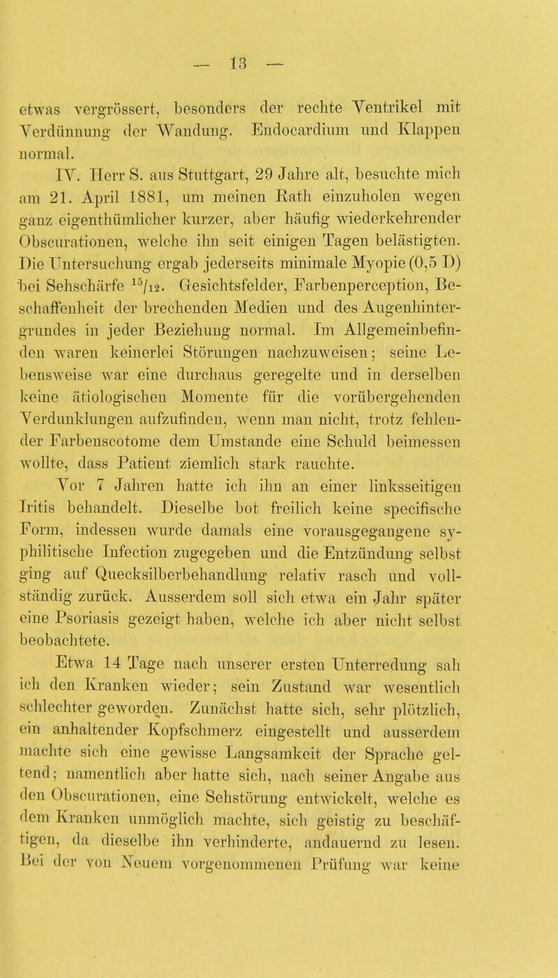 etwas vergrössert, besonders der rechte Ventrikel mit Verdünnung der Wandung. Endocardium und Klappen normal. IV. Herr S. aus Stuttgart, 29 Jahre alt, besuchte mich am 21. April 1881, um meinen Eath einzuholen wegen ganz eigenthümlicher kurzer, aber häufig wiederkehrender Obscurationen, welche ihn seit einigen Tagen belästigten. Die Untersuchung ergab jederseits minimale Myopie (0,5 D) bei Sehschärfe 13/i2. Gesichtsfelder, Farbenperception, Be- schaffenheit der brechenden Medien und des Augenhinter- grundes in jeder Beziehung normal. Im Allgemeinbefin- den waren keinerlei Störungen nachzuweisen; seine Le- bensweise war eine durchaus geregelte und in derselben keine ätiologischen Momente für die vorübergehenden Verdunklungen aufzufinden, wenn man nicht, trotz fehlen- der Farbenscotome dem Umstände eine Schuld beimessen wollte, dass Patient ziemlich stark rauchte. Vor 7 Jahren hatte ich ihn an einer linksseitigen Iritis behandelt. Dieselbe bot freilich keine specifische Form, indessen wurde damals eine vorausgegangene sy- philitische Infection zugegeben und die Entzündung selbst ging auf Quecksilberbehandlung relativ rasch und voll- ständig zurück. Ausserdem soll sich etwa ein Jahr später eine Psoriasis gezeigt haben, welche ich aber nicht selbst beobachtete. Etwa 14 Tage nach unserer ersten Unterredung sah ich den Kranken wieder; sein Zustand war wesentlich schlechter geworden. Zunächst hatte sich, sehr plötzlich, ein anhaltender Kopfschmerz eingestellt und ausserdem machte sich eine gewisse Langsamkeit der Sprache gel- tend ; namentlich aber hatte sich, nach seiner Angabe aus den Obscurationen, eine Sehstörung entwickelt, welche es 'lern Kranken unmöglich machte, sich geistig zu beschäf- tigen, da dieselbe ihn verhinderte, andauernd zu lesen. Bei der von Neuem vorgenommenen Prüfung war keine