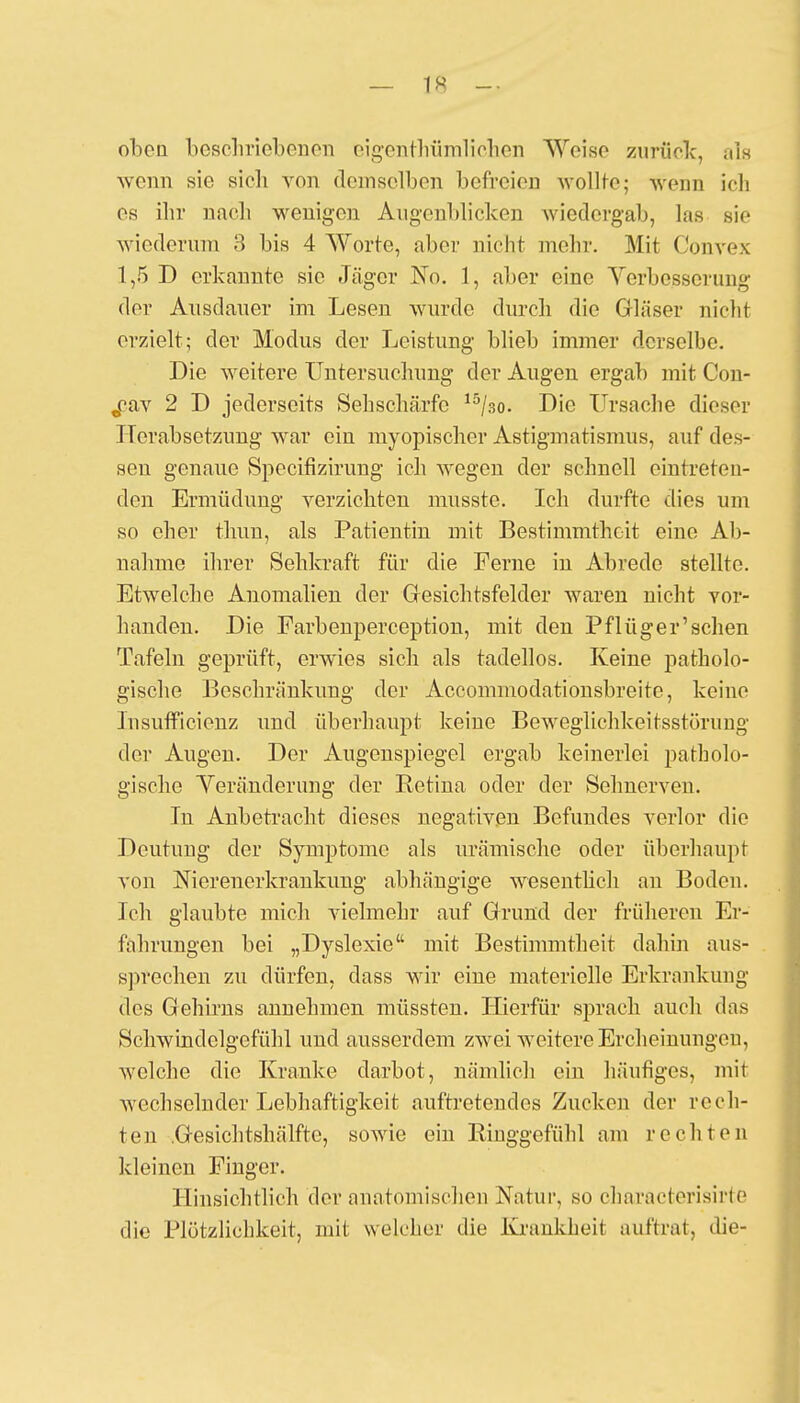 — 1« - oben beschriebenen eigentümlichen Weise zurück, als wenn sie sieh von demselben befreien wollte; wenn ich es ihr nach wenigen Äugenblicken Avicdergab, las sie wiederum 3 bis 4 Worte, aber nicht mehr. Mit Convex 1,5 D erkannte sie Jäger JSY>. 1, aber eine Verbesserung der Ausdauer im Lesen wurde durch die Gläser nicht erzielt; der Modus der Leistung blieb immer derselbe. Die weitere Untersuchung der Augen ergab mit Con- „cav 2 D jedersoits Sehschärfe 15/30. Die Ursache dieser Herabsetzung war ein myopischer Astigmatismus, auf des- sen genaue Spoeifizirung ich wegen der schnell eintreten- den Ermüdung verzichten musste. Ich durfte dies um so eher thun, als Patientin mit Bestimmtheit eine Ab- nahme ihrer Sehkraft für die Ferne in Abrede stellte. Etwelche Anomalien der Gesichtsfelder waren nicht vor- handen. Die Farbenperception, mit den Pflüger'schen Tafeln geprüft, erwies sich als tadellos. Keine patholo- gische Beschränkimg der Accominodationsbreite, keine Insufficienz und überhaupt keine Beweglichkeitsstörung der Augen. Der Augenspiegel ergab keinerlei patholo- gische Veränderung der Retina oder der Sehnerven. In Anbetracht dieses negativen Befundes verlor die Deutung der Symptome als urämische oder überhaupt von Nierenerkrankung abhängige wesentlich an Boden. Ich glaubte mich vielmehr auf Grund der früheren Er- fahrungen bei „Dyslexie mit Bestimmtheit dahin aus- sprechen zu dürfen, dass wir eine materielle Erkrankung des Gehirns annehmen müssten. Hierfür sprach auch das Schwindelgefühl und ausserdem zwei weitere Ercheinungeu, welche die Kranke darbot, nämlich ein häufiges, mit wechselnder Lebhaftigkeit auftretendes Zucken der rech- ten .Gesichtshälfte, sowie ein Ringgefühl am rechten kleinen Pinger. Hinsichtlich der anatomischen Natur, so characterisirte die Plötzlichkeit, mit welcher die Krankheit auftrat, die-