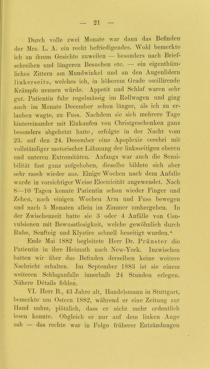 Durch volle zwei Monate war danii das Befinden der Mrs. L. A. ein recht befriedigendes. Wohl bemerkte ich an ihrem Gesichte zuweilen — besonders nach Brief- schreiben und längeren Besuchen etc. — ein eigentüm- liches Zittern am Mundwinkel und an den Augenlidern linkerseits, welches ich, in höherem Grade oscillirende Krämpfe nennen würde. Appetit und Schlaf waren sehr gut. Patientin fuhr regelmässig im Rollwagen und ging •auch im Monate December schon länger, als ich zu er- lauben wagte, zu Fuss. Nachdem sie sich mehrere Tage hintereinander mit Einkaufen von Christgeschenken ganz besonders abgehetzt hatte, erfolgte in der Nacht vom 23. auf den 24. December eine Apoplexie cerebri mit vollständiger motorischer Lähmung der linksseitigen oberen und unteren Extremitäten. Anfangs war auch die Sensi- bilität fast ganz aufgehoben, dieselbe bildete sich aber sein- rasch wieder aus. Einige Wochen nach dem Anfalle wurde in vorsichtiger Weise Electricität angewendet. Nach 8—10 Tagen konnte Patientin schon wieder Finger und Zehen, nach einigen Wochen Arm und Fuss bewegen und nach 5 Monaten allein im Zimmer umhergehen. In der Zwischenzeit hatte sie 3 oder 4 Anfälle von Oou- vulsionen mit Bewusstlosigkeit, welche gewöhnlich durch Ruhe, Senfteig und Klystire schnell beseitigt wurden. Ende Mai 1882 begleitete Herr Dr. Prünster die Patientin in ihre Heimath nach New-York. Inzwischen hatten wir über das Befinden derselben keine weitere Nachricht erhalten. Im September 1883 ist sie einem weiteren Schlaganfalle innerhalb 24 Stunden erlegen. Nähere Details fchlcji. VI. Herr B., 43 Jahre alt, Handelsmann in Stuttgart, bemerkte um Ostern 1882, während er eine Zeitung zur Hand nahm, plötzlich, dass er nicht mehr ordentlich lesen kennte. Obgleich er nur auf dem linken Auge sah — das rechte war in Folge früherer Entzündungen