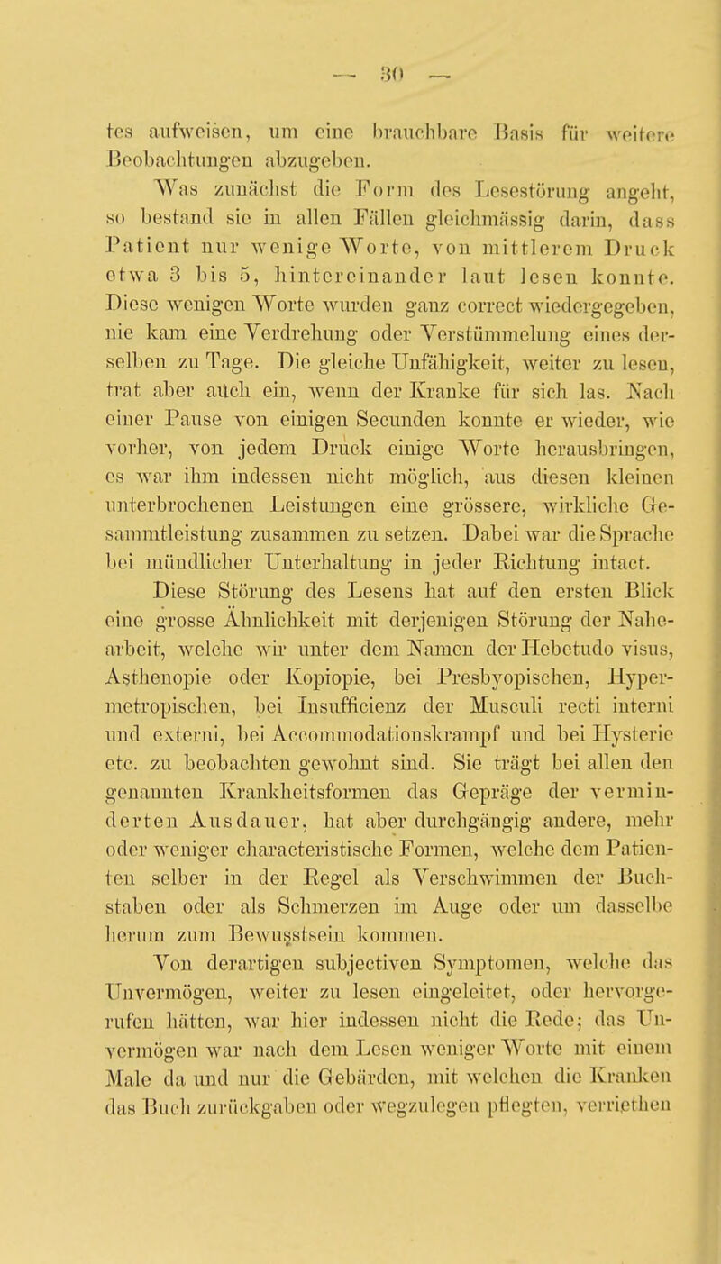 tes aufweisen, um eine brauchbare Basis für weitere Beobachtungen abzugeben. Was zunächst die Form dos Lesestörung angeht, so bestand sie in allen Füllen gleichmässig darin, das8 Patient nur wenige Worte, von mittlerem Druck etwa 3 bis 5, hintereinander laut lesen konnte. Diese wenigen Worte wurden ganz correct wiedergegeben, nie kam eine Verdrehung oder Yerstümmelung eines der- selben zu Tage. Die gleiche Unfähigkeit, weiter zu lesen, trat aber aitch ein, wenn der Kranke für sich las. Kadi einer Pause von einigen Secunden konnte er wieder, wie vorher, von jedem Druck einige Worte herausbringen, es war ihm indessen nicht möglich, aus diesen kleinen unterbrochenen Leistungen eine grössere, wirkliche Gre- sammtleistung zusammen zu setzen. Dabei war die Sprache bei mündlicher Unterhaltung in jeder Richtung intact. Diese Störung des Lesens hat auf den ersten Blick eine grosse Ähnlichkeit mit derjenigen Störung der Nahe- arbeit, welche wir unter dem Namen der Hebetudo visus3 Asthenopie oder Kopiopie, bei Presbyopisehen, Hyper- nietropischen, bei Insufflcienz der Musculi recti interni und externi, bei Accommodationskrampf und bei Hysterie etc. zu beobachten gewohnt sind. Sie trägt bei allen den genannten Krankheitsformen das Gepräge der vermin- derten Ausdauer, hat aber durchgängig andere, mehr oder weniger characteristische Formen, welche dem Patien- ten selber in der Regel als Verschwimmen der Buch- staben oder als Schmerzen im Auge oder um dasselbe herum zum Bewusstsein kommen. Von derartigen subjectiven Symptomen, welche das Unvermögen, weiter zu lesen eingeleitet, oder hervorge- rufen hätten, war hier indessen nicht die Rede; das Un- vermögen war nach dem Lesen weniger Worte mit einem Male da und nur die Gebärden, mit welchen die Kranken das Buch zurückgaben oder wegzulegen pflegten, verriethen