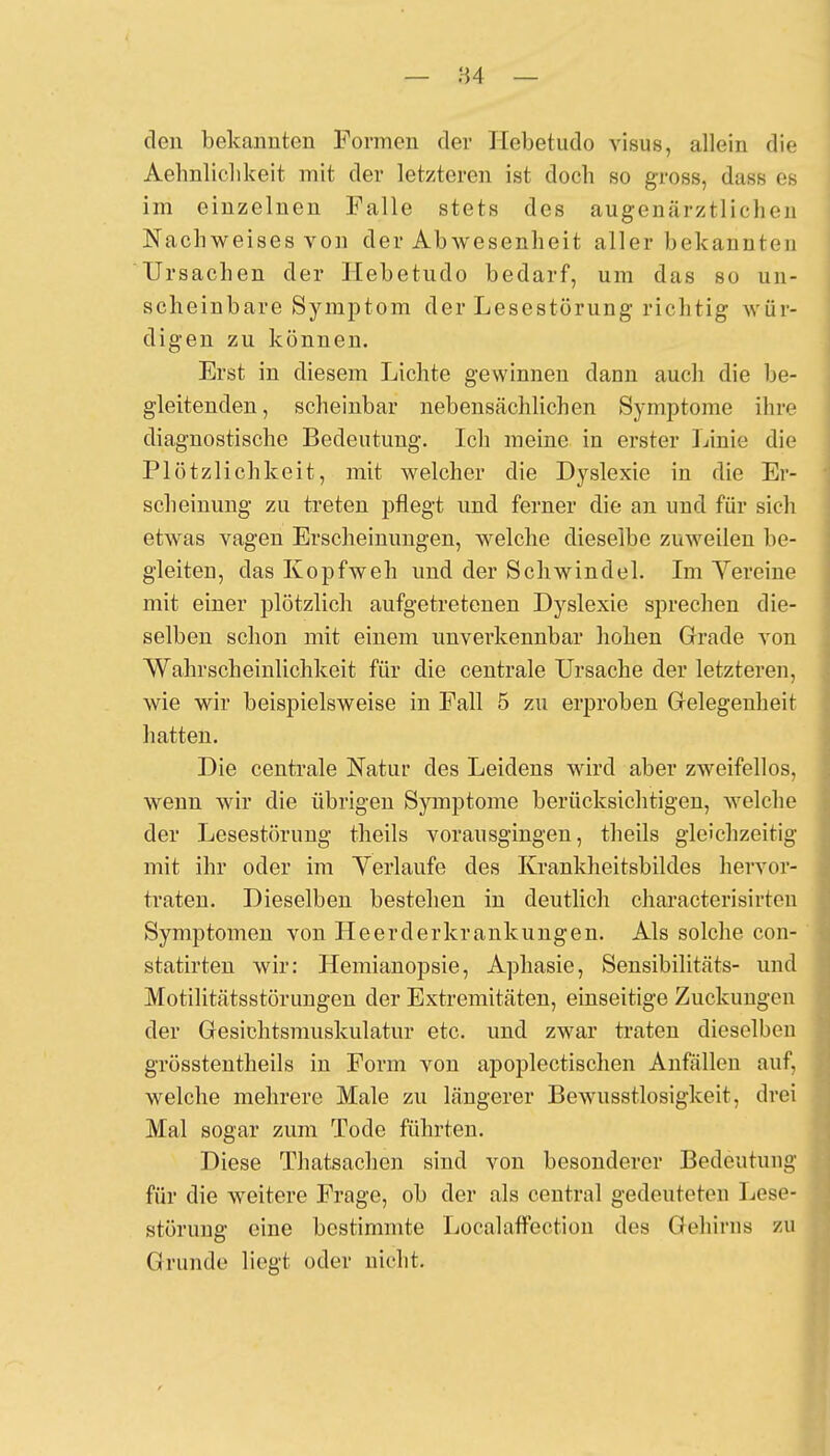 den bekannten Formen der Hebetudo visus, allein die Aehnliclikeit mit der letzteren ist doch so gross, dass es im einzelnen Falle stets des augenärztlichen Nachweises von der Ab Wesenheit aller bekannten Ursachen der Hebetudo bedarf, um das so un- scheinbare Symptom der Lesestörung richtig wür- digen zu können. Erst in diesem Lichte gewinnen dann auch die be- gleitenden, scheinbar nebensächlichen Symptome ihre diagnostische Bedeutung. Ich meine in erster Linie die Plötzlichkeit, mit welcher die Dyslexie in die Er- scheinung zu treten pflegt und ferner die an und für sich etwas vagen Erscheinungen, welche dieselbe zuweilen be- gleiten, das Kopfweh und der Schwindel. Im Yereine mit einer plötzlich aufgetretenen Dyslexie sprechen die- selben schon mit einem unvei'kennbar hohen Grade von Wahrscheinlichkeit für die centrale Ursache der letzteren, wie wir beispielsweise in Fall 5 zu erproben Gelegenheit hatten. Die centrale Natur des Leidens wird aber zweifellos, wenn wir die übrigen Symptome berücksichtigen, welche der Lesestörung theils vorausgingen, theils gleichzeitig mit ihr oder im Yerlaufe des Krankheitsbildes hervor- traten. Dieselben bestehen in deutlich characterisirten Symptomen von Heerderkrankungen. Als solche con- statirten wir: Hemianopsie, Aphasie, Sensibilitäts- und Motilitätsstörungen der Extremitäten, einseitige Zuckungen der Gesichtsmuskulatur etc. und zwar traten dieselben grösstentheils in Form von apoplectischen Anfällen auf, welche mehrere Male zu längerer Bewusstlosigkeit, drei Mal sogar zum Tode führten. Diese Thatsachen sind von besonderer Bedeutung für die weitere Frage, ob der als central gedeuteten Lose- störung eine bestimmte Localaffection des Gehirns zu Grunde liegt oder nicht.