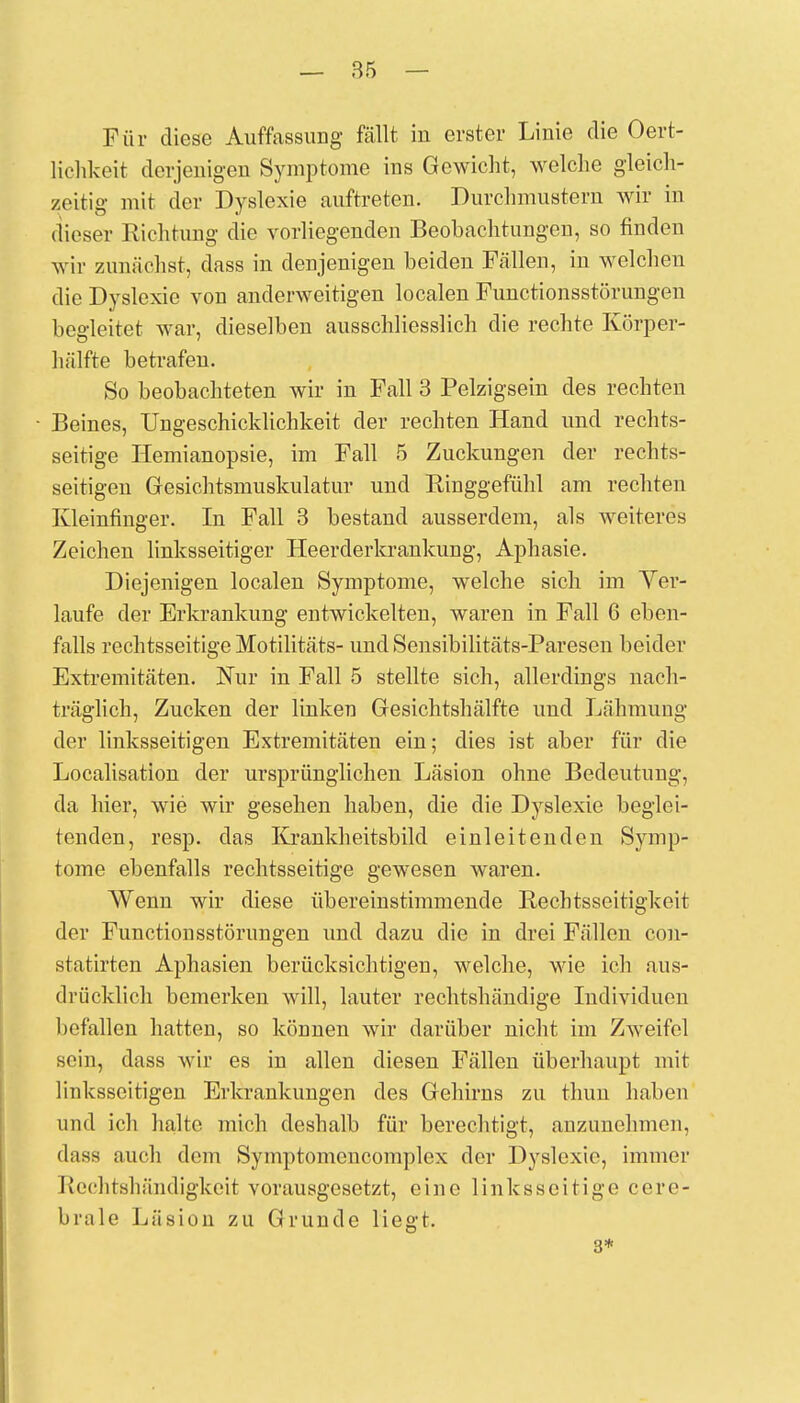 _ 85 — Für diese Auffassung fällt in erster Linie die Oert- lichkeit derjenigen Symptome ins Gewicht, welche gleich- zeitig mit der Dyslexie auftreten. Durchmustern wir in dieser Richtung die vorliegenden Beobachtungen, so finden wir zunächst, dass in denjenigen beiden Fällen, in welchen die Dyslexie von anderweitigen localen Functionsstörungen begleitet war, dieselben ausschliesslich die rechte Körper- hülfte betrafen. So beobachteten wir in Fall 3 Pelzigsein des rechten Beines, Ungeschicklichkeit der rechten Hand und rechts- seitige Hemianopsie, im Fall 5 Zuckungen der rechts- seitigen Gesichtsmuskulatur und Ringgefühl am rechten Kleinfinger. In Fall 3 bestand ausserdem, als weiteres Zeichen linksseitiger Heerderkrankung, Aphasie. Diejenigen localen Symptome, welche sich im Ver- laufe der Erkrankung entwickelten, waren in Fall 6 eben- falls rechtsseitige Motilitäts- und Sensibilitäts-Paresen beider Extremitäten. Nur in Fall 5 stellte sich, allerdings nach- träglich, Zucken der linken Gesichtshälfte und Lähmung der linksseitigen Extremitäten ein; dies ist aber für die Localisation der ursprünglichen Läsion ohne Bedeutung, da hier, wie wir gesehen haben, die die Dyslexie beglei- tenden, resp. das Krankheitsbild einleitenden Symp- tome ebenfalls rechtsseitige gewesen waren. Wenn wir diese übereinstimmende Rechtsscitigkeit der Functionsstörungen und dazu die in drei Fällen con- statirten Aphasien berücksichtigen, welche, wie ich aus- drücklich bemerken will, lauter rechtshändige Individuen befallen hatten, so können wir darüber nicht im Zweifel sein, dass wir es in allen diesen Fällen überhaupt mit linksseitigen Erkrankungen des Gehirns zu thun haben und ich halte mich deshalb für berechtigt, anzunehmen, dass auch dem Symptomcncomplcx der Dyslexie, immer Rechtshändigkeit vorausgesetzt, eine linksseitige cere- brale Läsion zu Grunde liegt. 3*