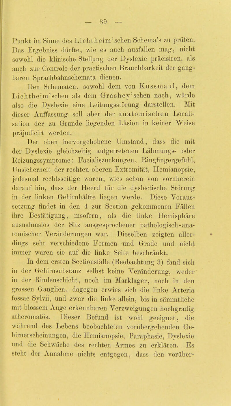 Tunkt im Sinne des Lieh theim'sehen Schcma's zu prüfen. Das Ergebniss dürfte, wie es auch ausfallen mag-, nicht sowohl die klinische Stellung der Dyslexie präcisiren, als auch zur Controle der practischen Brauchbarkeit der gang- baren Sprachbahnschemata dienen. Den Schematen, sowohl dem von Kussmaul, dem Lichtheim'sehen als dem Grashey'sehen nach, würde also die Dyslexie eine Leitungsstörung darstellen. Mit dieser Auffassung soll aber der anatomischen Locali- sation der zu Grunde liegenden Läsion in keiner Weise präjudicirt werden. Der oben hervorgehobene Umstand, dass die mit der Dyslexie gleichzeitig aufgetretenen Lähmungs- oder Reizungssymptome: Facialiszuckungen, Ringfingergefühl, Unsicherheit der rechten oberen Extremität, Hemianopsie, jedesmal rechtsseitige waren, wies schon von vornherein darauf hin, dass der Heerd für die dyslcctische Störung in der linken Gehirnhälfte liegen werde. Diese Voraus- setzung findet in den 4 zur Section gekommenen Fällen ihre Bestätigung, insofern, als die linke Hemisphäre ausnahmslos der Sitz ausgesprochener pathologisch-ana- tomischer Veränderungen war. Dieselben zeigten aller- dings sehr verschiedene Formen -und Grade und nicht immer waren sie auf die linke Seite beschränkt. In dem ersten Sectionsfalle (Beobachtung 3) fand sich in der Gehirnsubstanz selbst keine Veränderung, weder in der Rindenschicht, noch im Marklager, noch in den grossen Ganglien, dagegen erwies sich die linke Arteria fossae Sylvii, und zwar die linke allein, bis in sämmtliche mit blossem Auge erkennbaren Verzweigungen hochgradig atheromatös. Dieser Befund ist wohl geeignet, die wählend des Lebens beobachteten vorübergehenden Ge- ll irnerscheinungen, die Hemianopsie, Paraphasie, Dyslexie und die Schwäche des rechten Armes zu erklären. Es steht der Annähme nichts entgegen, dass den vorüber-