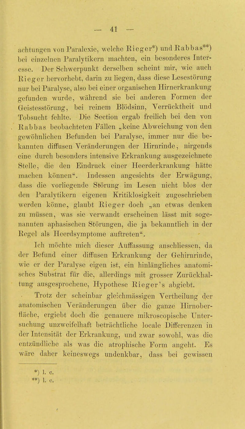 achtungen von Paralexie, welche Rieger*) und Rabbas**) bei einzelnen Paralytikern machten, ein besonderes Inter- esse. Der Schwerpunkt derselben scheint mir, wie auch Rieger hervorhebt, darin zu liegen, dass diese Lesestörung nur bei Paralyse, also bei einer organischen Hirnerkrankung gefunden wurde, während sie bei anderen Formen der Geistesstörung, bei reinem Blödsinn, Verrücktheit und Tobsucht fehlte. Die Section ergab freilich bei den von Rabbas beobachteten Fällen „keine Abweichung von den gewöhnlichen Befunden bei Paralyse, immer nur die be- kannten diffusen Veränderungen der Hirnrinde, nirgends eine durch besonders intensive Erkrankung ausgezeichnete Stelle, die den Eindruck einer Heerderkrankung hätte machen können. Indessen angesichts der Erwägung, dass die vorliegende Störung im Lesen nicht blos der den Paralytikern eigenen Kritiklosigkeit zugeschrieben werden könne., glaubt Rieger doch „an etwas denken zu müssen, was sie verwandt erscheinen lässt mit soge- nannten aphasischen Störungen, die ja bekanntlich in der Regel als Hcerdsymptome auftreten. Ich möchte mich dieser Auffassung anschliesscn, da der Befund einer diffusen Erkrankung der Gehirnrinde, wie er der Paralyse eigen ist, ein hinlängliches anatomi- sches Substrat für die, allerdiugs mit grosser Zurückhal- tung ausgesprochene, Hypothese Rieger's abgiebt. Trotz der scheinbar gleichmässigen Vcrtheilung der anatomischen Veränderungen über die ganze Hirnober- fläche, ergiebt doch die genauere mikroscopischc Unter- suchung unzweifelhaft beträchtliche locale Differenzen in der Intensität der Erkrankung, und zwar sowohl, was die entzündliche als was die atrophische Form angeht. Es wäre daher keineswegs undenkbar, dass bei gewissen *) 1. c. **) 1. c.