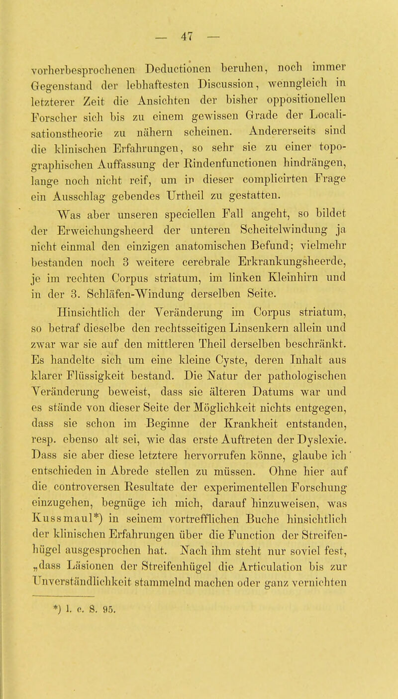 vorherbesprochenen Deductionen beruhen, noch immer Gegenstand der lebhaftesten Discussion, wenngleich in letzterer Zeit die Ansichten der bisher oppositionellen Forscher sich bis zu einem gewissen Grade der Locali- sationstheorie zu nähern scheinen. Andererseits sind die klinischen Erfahrungen, so sehr sie zu einer topo- graphischen Auffassung der Rindenfunctionen hindrängen, lange noch nicht reif, um in dieser complicirten Frage ein Ausschlag gebendes Urtheil zu gestatten. Was aber unseren speciellen Fall angeht, so bildet der Erweichungsheerd der unteren Scheitelwindung ja nicht einmal den einzigen anatomischen Befund; vielmehr bestanden noch 3 weitere cerebrale Erkrankungsheerde, je im rechten Corpus striatum, im linken Kleinhirn und in der 3. Schläfen-Windung derselben Seite. Hinsichtlich der Veränderung im Corpus striatum, so betraf dieselbe den rechtsseitigen Linsenkern allein und zwar war sie auf den mittleren Theil derselben beschränkt. Es handelte sich um eine kleine Cyste, deren Inhalt aus klarer Flüssigkeit bestand. Die Natur der pathologischen Veränderung beweist, dass sie älteren Datums war und es stände von dieser Seite der Möglichkeit nichts entgegen, dass sie schon im Beginne der Krankheit entstanden, resp. ebenso alt sei, wie das erste Auftreten der Dyslexie. Dass sie aber diese letztere hervorrufen könne, glaube ich entschieden in Abrede stellen zu müssen. Ohne hier auf die controversen Resultate der experimentellen Forschung einzugehen, begnüge ich mich, darauf hinzuweisen, was Kussmaul*) in seinem vortrefflichen Buche hinsichtlich der klinischen Erfahrungen über die Function der Streifen- hügel ausgesprochen hat. Nach ihm steht nur soviel fest, „dass Läsionen der Streifenhügel die Articulation bis zur IJnverständlit'hkeit stammelnd machen oder ganz vernichten *) 1. o. S. 95.